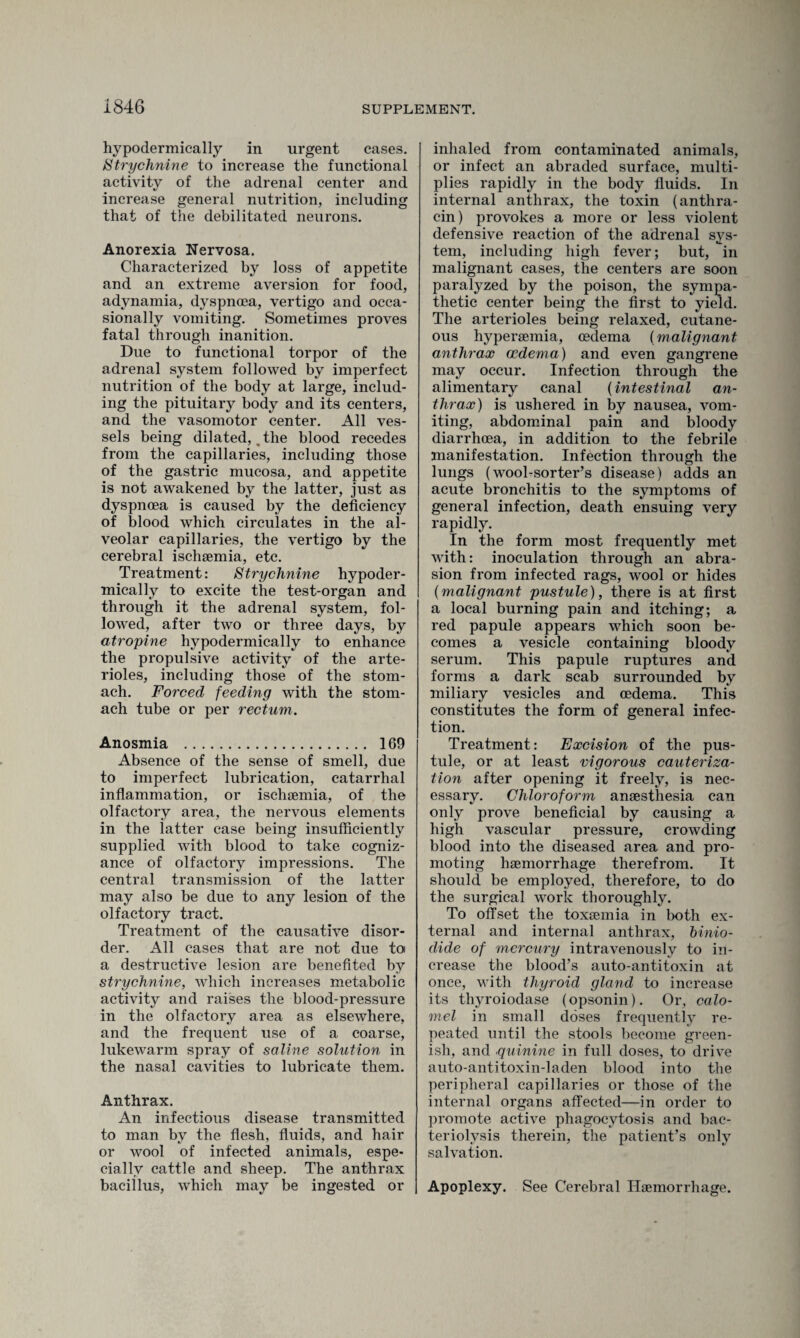 hypodermically in urgent cases. Strychnine to increase the functional activity of the adrenal center and increase general nutrition, including that of the debilitated neurons. Anorexia Nervosa. Characterized by loss of appetite and an extreme aversion for food, adynamia, dyspnoea, vertigo and occa¬ sionally vomiting. Sometimes proves fatal through inanition. Due to functional torpor of the adrenal system followed by imperfect nutrition of the body at large, includ¬ ing the pituitary body and its centers, and the vasomotor center. All ves¬ sels being dilated, .the blood recedes from the capillaries, including those of the gastric mucosa, and appetite is not awakened by the latter, just as dyspnoea is caused by the deficiency of blood which circulates in the al¬ veolar capillaries, the vertigo by the cerebral ischaemia, etc. Treatment: Strychnine hypoder¬ mically to excite the test-organ and through it the adrenal system, fol¬ lowed, after two or three days, by atropine hypodermically to enhance the propulsive activity of the arte¬ rioles, including those of the stom¬ ach. Forced feeding with the stom¬ ach tube or per rectum. Anosmia . 169 Absence of the sense of smell, due to imperfect lubrication, catarrhal inflammation, or ischaemia, of the olfactory area, the nervous elements in the latter case being insufficiently supplied with blood to take cogniz¬ ance of olfactory impressions. The central transmission of the latter may also be due to any lesion of the olfactory tract. Treatment of the causative disor¬ der. All cases that are not due to a destructive lesion are benefited by strychnine, which increases metabolic activity and raises the blood-pressure in the olfactory area as elsewhere, and the frequent use of a coarse, lukewarm spray of saline solution in the nasal cavities to lubricate them. Anthrax. An infectious disease transmitted to man by the flesh, fluids, and hair or wool of infected animals, espe¬ cially cattle and sheep. The anthrax bacillus, which may be ingested or inhaled from contaminated animals, or infect an abraded surface, multi¬ plies rapidly in the body fluids. In internal anthrax, the toxin (anthra- cin) provokes a more or less violent defensive reaction of the adrenal sys¬ tem, including high fever; but, in malignant cases, the centers are soon paralyzed by the poison, the sympa¬ thetic center being the first to yield. The arterioles being relaxed, cutane¬ ous hypersemia, oedema (malignant anthrax oedema) and even gangrene may occur. Infection through the alimentary canal (intestinal an¬ thrax) is ushered in by nausea, vom¬ iting, abdominal pain and bloody diarrhoea, in addition to the febrile manifestation. Infection through the lungs (wool-sorter’s disease) adds an acute bronchitis to the symptoms of general infection, death ensuing very rapidly. In the form most frequently met with: inoculation through an abra¬ sion from infected rags, wool or hides (malignant pustule), there is at first a local burning pain and itching; a red papule appears which soon be¬ comes a vesicle containing bloody serum. This papule ruptures and forms a dark scab surrounded by miliary vesicles and oedema. This constitutes the form of general infec¬ tion. Treatment: Excision of the pus¬ tule, or at least vigorous cauteriza¬ tion after opening it freely, is nec¬ essary. Chloroform anaesthesia can only prove beneficial by causing a high vascular pressure, crowding blood into the diseased area and pro¬ moting haemorrhage therefrom. It should be employed, therefore, to do the surgical work thoroughly. To offset the toxaemia in both ex¬ ternal and internal anthrax, binio- dide of mercury intravenously to in¬ crease the blood’s auto-antitoxin at once, with thyroid gland to increase its thyroiodase (opsonin). Or, calo¬ mel in small doses frequently re¬ peated until the stools become green¬ ish, and quinine in full doses, to drive auto-antitoxin-laden blood into the peripheral capillaries or those of the internal organs affected—in order to promote active phagocytosis and bac¬ teriolysis therein, the patient’s only salvation. Apoplexy. See Cerebral Haemorrhage.