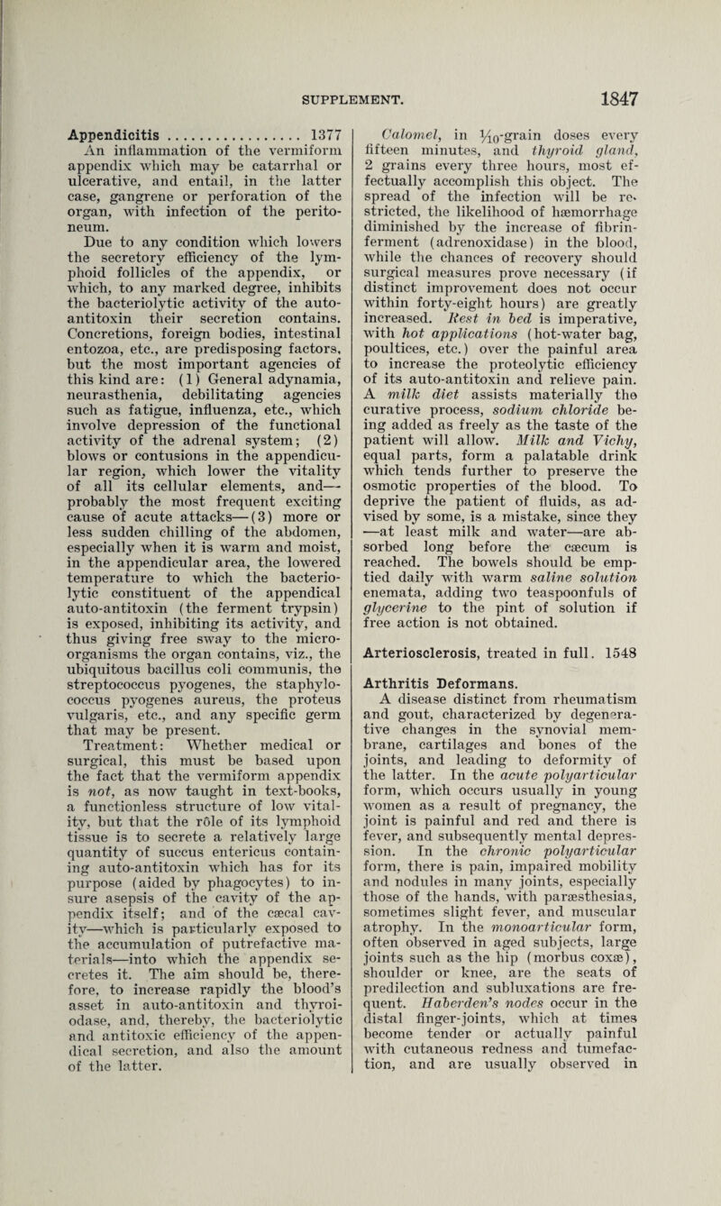 Appendicitis. 1377 An inflammation of the vermiform appendix which may be catarrhal or ulcerative, and entail, in the latter case, gangrene or perforation of the organ, with infection of the perito¬ neum. Due to any condition which lowers the secretory efficiency of the lym¬ phoid follicles of the appendix, or which, to any marked degree, inhibits the bacteriolytic activity of the auto- antitoxin their secretion contains. Concretions, foreign bodies, intestinal entozoa, etc., are predisposing factors, but the most important agencies of this kind are: (1) General adynamia, neurasthenia, debilitating agencies such as fatigue, influenza, etc., which involve depression of the functional activity of the adrenal system; (2) blows or contusions in the appendicu¬ lar region, which lower the vitality of all its cellular elements, and— probably the most frequent exciting cause of acute attacks—(3) more or less sudden chilling of the abdomen, especially when it is warm and moist, in the appendicular area, the lowered temperature to which the bacterio¬ lytic constituent of the appendical auto-antitoxin (the ferment trypsin) is exposed, inhibiting its activity, and thus giving free sway to the micro¬ organisms the organ contains, viz., the ubiquitous bacillus coli communis, the streptococcus pyogenes, the staphylo¬ coccus pyogenes aureus, the proteus vulgaris, etc., and any specific germ that may be present. Treatment: Whether medical or surgical, this must be based upon the fact that the vermiform appendix is not, as now taught in text-books, a functionless structure of low vital¬ ity, but that the role of its lymphoid tissue is to secrete a relatively large quantity of succus entericus contain¬ ing auto-antitoxin which has for its purpose (aided by phagocytes) to in¬ sure asepsis of the cavity of the ap¬ pendix itself; and of the csecal cav¬ ity—which is particularly exposed to the accumulation of putrefactive ma¬ terials—into which the appendix se¬ cretes it. The aim should be, there¬ fore, to increase rapidly the blood’s asset in auto-antitoxin and thvroi- odase, and, thereby, the bacteriolytic and antitoxic efficiency of the appen¬ dical secretion, and also the amount of the latter. Calomel, in i^-grain doses every fifteen minutes, and thyroid gland, 2 grains every three hours, most ef¬ fectually accomplish this object. The spread of the infection wall be re* stricted, the likelihood of haemorrhage diminished by the increase of fibrin- ferment (adrenoxidase) in the blood, while the chances of recovery should surgical measures prove necessary (if distinct improvement does not occur within forty-eight hours) are greatly increased. Rest in bed is imperative, with hot applications (hot-water bag, poultices, etc.) over the painful area to increase the proteolytic efficiency of its auto-antitoxin and relieve pain. A milk diet assists materially the curative process, sodium chloride be¬ ing added as freely as the taste of the patient will allow. Milk and Vichy, equal parts, form a palatable drink which tends further to preserve the osmotic properties of the blood. To deprive the patient of fluids, as ad¬ vised by some, is a mistake, since they —at least milk and water—are ab¬ sorbed long before the caecum is reached. The bowels should be emp¬ tied daily with warm saline solution enemata, adding two teaspoonfuls of glycerine to the pint of solution if free action is not obtained. Arteriosclerosis, treated in full. 1548 Arthritis Deformans. A disease distinct from rheumatism and gout, characterized by degenera¬ tive changes in the synovial mem¬ brane, cartilages and bones of the joints, and leading to deformity of the latter. In the acute polyarticular form, which occurs usually in young women as a result of pregnancy, the joint is painful and red and there is fever, and subsequently mental depres¬ sion. In the chronic polyarticular form, there is pain, impaired mobility and nodules in many joints, especially those of the hands, with paresthesias, sometimes slight fever, and muscular atrophy. In the monoarticular form, often observed in aged subjects, large joints such as the hip (morbus coxae), shoulder or knee, are the seats of predilection and subluxations are fre¬ quent. Haberden’s nodes occur in the distal finger-joints, which at times become tender or actually painful with cutaneous redness and tumefac¬ tion, and are usually observed in