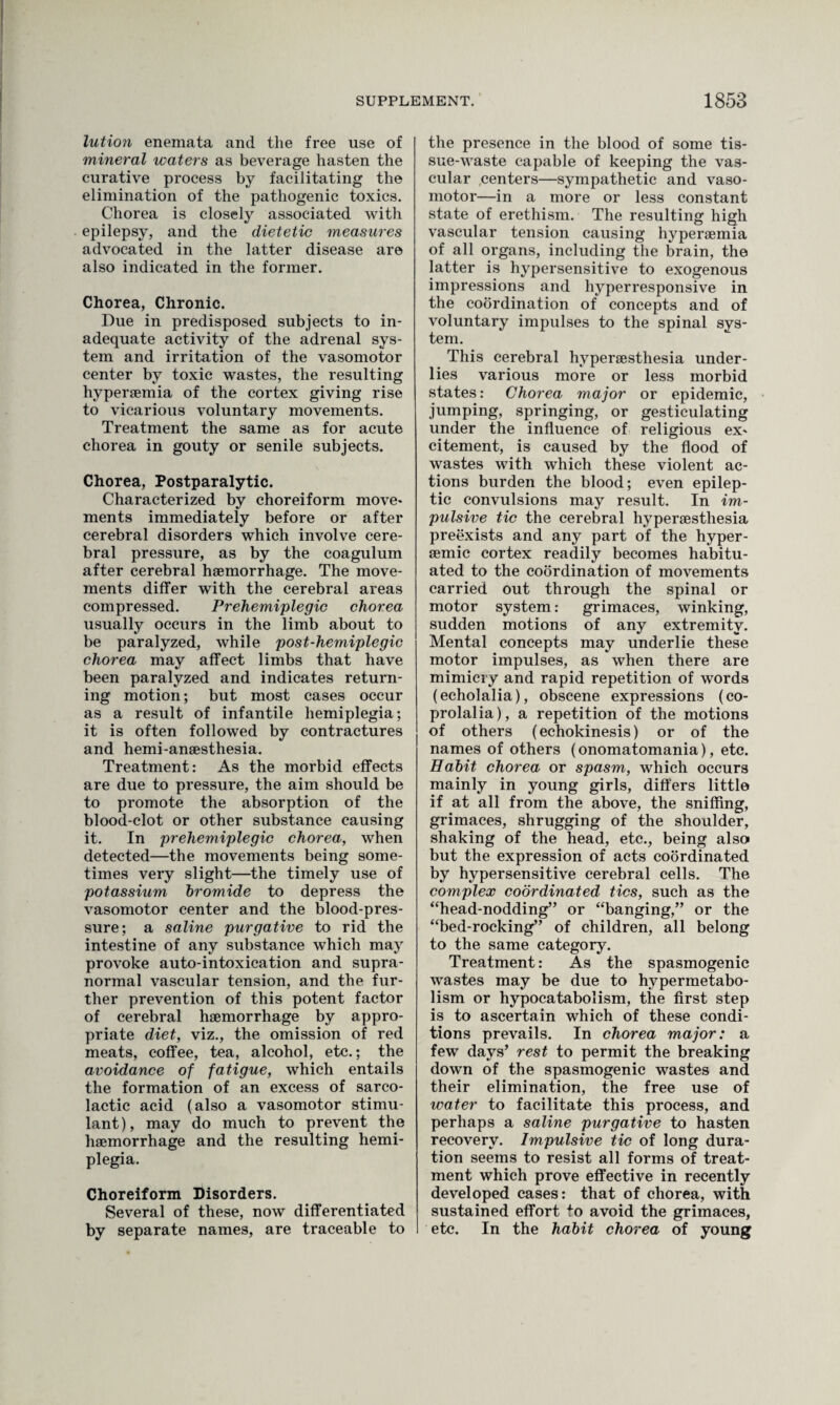 lution enemata and the free use of mineral waters as beverage hasten the curative process by facilitating the elimination of the pathogenic toxics. Chorea is closely associated with epilepsy, and the dietetic measures advocated in the latter disease are also indicated in the former. Chorea, Chronic. Due in predisposed subjects to in¬ adequate activity of the adrenal sys¬ tem and irritation of the vasomotor center by toxic wastes, the resulting hypersemia of the cortex giving rise to vicarious voluntary movements. Treatment the same as for acute chorea in gouty or senile subjects. Chorea, Postparalytic. Characterized by choreiform move¬ ments immediately before or after cerebral disorders which involve cere¬ bral pressure, as by the coagulum after cerebral haemorrhage. The move¬ ments differ with the cerebral areas compressed. Prehemiplegic chorea usually occurs in the limb about to be paralyzed, while post-hemiplegic chorea may affect limbs that have been paralyzed and indicates return¬ ing motion; but most cases occur as a result of infantile hemiplegia; it is often followed by contractures and hemi-ansesthesia. Treatment: As the morbid effects are due to pressure, the aim should be to promote the absorption of the blood-clot or other substance causing it. In prehemiplegic chorea, when detected—the movements being some¬ times very slight—the timely use of potassium bromide to depress the vasomotor center and the blood-pres¬ sure; a saline purgative to rid the intestine of any substance which may provoke auto-intoxication and supra- normal vascular tension, and the fur¬ ther prevention of this potent factor of cerebral haemorrhage by appro¬ priate diet, viz., the omission of red meats, coffee, tea, alcohol, etc.; the avoidance of fatigue, which entails the formation of an excess of sarco- lactic acid (also a vasomotor stimu¬ lant), may do much to prevent the haemorrhage and the resulting hemi¬ plegia. Choreiform Disorders. Several of these, now differentiated by separate names, are traceable to the presence in the blood of some tis¬ sue-waste capable of keeping the vas¬ cular centers—sympathetic and vaso¬ motor—in a more or less constant state of erethism. The resulting high vascular tension causing hyperaemia of all organs, including the brain, the latter is hypersensitive to exogenous impressions and hyperresponsive in the coordination of concepts and of voluntary impulses to the spinal sys¬ tem. This cerebral hyperaesthesia under¬ lies various more or less morbid states: Chorea major or epidemic, jumping, springing, or gesticulating under the influence of religious ex¬ citement, is caused by the flood of wastes with which these violent ac¬ tions burden the blood; even epilep¬ tic convulsions may result. In im¬ pulsive tic the cerebral hyperaesthesia preexists and any part of the hyper- aemic cortex readily becomes habitu¬ ated to the coordination of movements carried out through the spinal or motor system: grimaces, winking, sudden motions of any extremity. Mental concepts may underlie these motor impulses, as when there are mimicry and rapid repetition of words (echolalia), obscene expressions (co¬ prolalia), a repetition of the motions of others (echokinesis) or of the names of others (onomatomania), etc. Habit chorea or spasm, which occurs mainly in young girls, differs little if at all from the above, the sniffing, grimaces, shrugging of the shoulder, shaking of the head, etc., being also but the expression of acts coordinated by hypersensitive cerebral cells. The complex coordinated tics, such as the “head-nodding” or “banging,” or the “bed-rocking” of children, all belong to the same category. Treatment: As the spasmogenic wastes may be due to hypermetabo¬ lism or hypocatabolism, the first step is to ascertain which of these condi¬ tions prevails. In chorea major: a few days’ rest to permit the breaking down of the spasmogenic wastes and their elimination, the free use of water to facilitate this process, and perhaps a saline purgative to hasten recovery. Impulsive tic of long dura¬ tion seems to resist all forms of treat¬ ment which prove effective in recently developed cases: that of chorea, with sustained effort to avoid the grimaces, etc. In the habit chorea of young