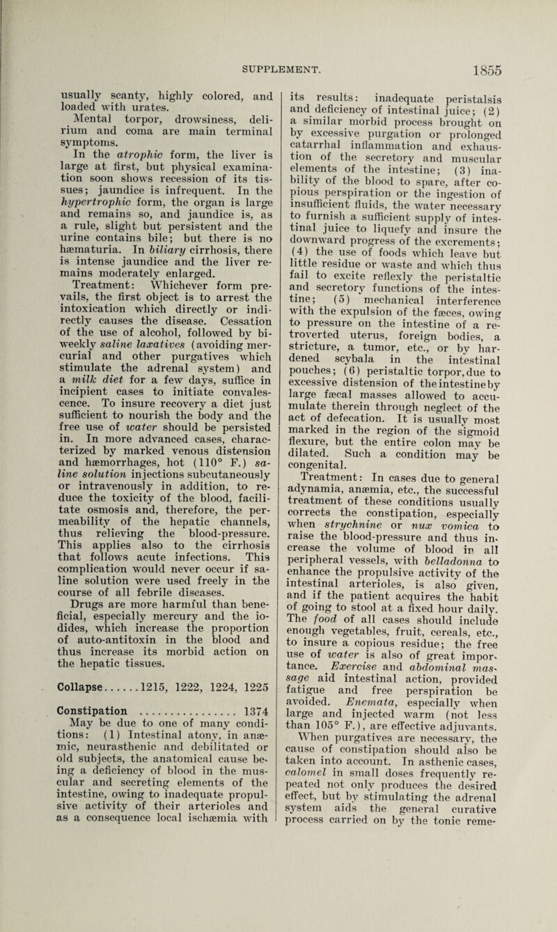 usually scanty, highly colored, and loaded with urates. Mental torpor, drowsiness, deli¬ rium and coma are main terminal symptoms. In the atrophic form, the liver is large at first, but physical examina¬ tion soon shows recession of its tis¬ sues; jaundice is infrequent. In the hypertrophic form, the organ is large and remains so, and jaundice is, as a rule, slight but persistent and the urine contains bile; but there is no hsematuria. In biliary cirrhosis, there is intense jaundice and the liver re¬ mains moderately enlarged. Treatment: Whichever form pre¬ vails, the first object is to arrest the intoxication which directly or indi¬ rectly causes the disease. Cessation of the use of alcohol, followed by bi¬ weekly saline laxatives (avoiding mer¬ curial and other purgatives which stimulate the adrenal system) and a milk diet for a few days, suffice in incipient cases to initiate convales¬ cence. To insure recovery a diet just sufficient to nourish the body and the free use of water should be persisted in. In more advanced cases, charac¬ terized by marked venous distension and haemorrhages, hot (110° F.) sa¬ line solution injections subcutaneously or intravenously in addition, to re¬ duce the toxicity of the blood, facili¬ tate osmosis and, therefore, the per¬ meability of the hepatic channels, thus relieving the blood-pressure. This applies also to the cirrhosis that follows acute infections. This complication would never occur if sa¬ line solution were used freely in the course of all febrile diseases. Drugs are more harmful than bene¬ ficial, especially mercury and the io¬ dides, which increase the proportion of auto-antitoxin in the blood and thus increase its morbid action on the hepatic tissues. Collapse.1215, 1222, 1224, 1225 Constipation . 1374 May be due to one of many condi¬ tions : (1) Intestinal atony, in anae¬ mic, neurasthenic and debilitated or old subjects, the anatomical cause be^ ing a deficiency of blood in the mus¬ cular and secreting elements of the intestine, owing to inadequate propul¬ sive activity of their arterioles and as a consequence local ischaemia with its results: inadequate peristalsis and deficiencjr of intestinal juice; (2) a similar morbid process brought on by excessive purgation or prolonged catarrhal inflammation and exhaus¬ tion of the secretory and muscular elements of the intestine; (3) ina¬ bility of the blood to spare, after co¬ pious perspiration or the ingestion of insufficient fluids, the water necessary to furnish a sufficient supply of intes¬ tinal juice to liquefy and insure the downward progress of the excrements; (4) the use of foods which leave but little residue or waste and which thus fail to excite reflexly the peristaltic and secretory functions of the intes¬ tine ; (5) mechanical interference with the expulsion of the faeces, owing to pressure on the intestine of a re- troyerted uterus, foreign bodies, a stricture, a tumor, etc., or by har¬ dened scybala in the intestinal pouches; (6) peristaltic torpor,due to excessive distension of the intestine by large faecal masses allowed to accu¬ mulate therein through neglect of the act of defecation. It is usually most marked in the region of the sigmoid flexure, but the entire colon may be dilated. Such a condition may be congenital. Treatment: In cases due to general adynamia, anaemia, etc., the successful treatment of these conditions usually corrects the constipation, especially when strychnine or nux vomica to raise the blood-pressure and thus im crease the volume of blood in all peripheral vessels, with belladonna to enhance the propulsive activity of the intestinal arterioles, is also given, and if the patient acquires the habit of going to stool at a fixed hour daily. The food of all cases should include enough vegetables, fruit, cereals, etc., to insure a copious residue; the free use of water is also of great impor* tance. Exercise and abdominal mas- sage aid intestinal action, provided fatigue and free perspiration be avoided. Enemata, especially when large and injected warm (not less than 105° F.), are effective adjuvants. When purgatives are necessary, the cause of constipation should also be taken into account. In asthenic cases, calomel in small doses frequently re¬ peated not only produces the desired effect, but by stimulating the adrenal system aids the general curative process carried on by the tonic reme-