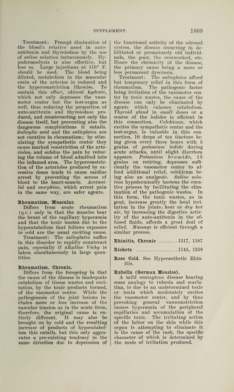 Treatment: Prompt diminution of the blood’s relative asset in auto¬ antitoxin and thyroiodase by the use of saline solution intravenously. Hy- podermoclysis is also effective, but less so. Large injections at 110° F. should be used. The blood being diluted, metabolism in the muscular coats of the arteries is reduced and the hyperconstriction likewise. To sustain this effect,, chloral hydrate, which not only depresses the vaso¬ motor center but the test-organ as well, thus reducing the proportion of auto-antitoxin and thyroiodase pro¬ duced, and counteracting not only the disease itself, but preventing also the dangerous complications it entails. Salicylic acid and the salicylates are not curative in rheumatism; by stim¬ ulating the sympathetic center they cause marked constriction of the arte¬ rioles, and subdue the pain by reduc¬ ing the volume of blood admitted into the inflamed area. The hyperconstric¬ tion of the arterioles produced by ex¬ cessive doses tends to cause cardiac arrest by preventing the access of blood to the heart-muscle. Acetani- lid and morphine, which arrest pain in the same way, are safer agents. Rheumatism, Muscular. Differs from acute rheumatism (q.v.) only in that the muscles bear the brunt of the capillary hypersemia and that the toxic wastes due to the hypocatabolism that follows exposure to cold are the usual exciting cause. Treatment: The salicylates suffice in this disorder to rapidly counteract pain, especially if alkaline Vichy is taken simultaneously in large quan¬ tities. Rheumatism, Chronic. Differs from the foregoing in that the cause of the disease is inadequate catabolism of tissue wastes and exci¬ tation, by the toxic products formed, of the vasomotor center. While the pathogenesis of the joint lesions in¬ cludes more or less increase of the vascular tension as in the acute form, therefore, the original cause is en¬ tirely different. It may also be brought on by cold and the resulting increase of products of hypocatabol¬ ism this entails, but this only aggra¬ vates a pre-existing tendency in the same direction due to depression of the functional activity of the adrenal system, the disease occurring in de¬ bilitated or prematurely old individ¬ uals, the poor, the overworked, etc. Hence the chronieity of the disease, the primary cause being a more or less permanent dyscrasia. Treatment: The salicylates afford but temporary relief in this form of rheumatism. The pathogenic factor being irritation of the vasomotor cen¬ ter by toxic wastes, the cause of the disease can only be eliminated by agents which enhance catabolism. Thyroid gland in small doses or a course of the iodides is efficient in this connection. Colchicum, which excites the sympathetic center and the test-organ, is valuable in this con¬ nection, 10 drops of tne tincture be¬ ing given every three hours with 5 grains of potassium iodide during acute attacks, until slight diarrhoea appears. Potassium bromide, 15 grains on retiring, depresses suffi¬ ciently the vasomotor center to af¬ ford additional relief, colchicum be¬ ing also an analgesic. Saline solu¬ tion hypodermically hastens the cura¬ tive process by facilitating the elim¬ ination of the pathogenic wastes. In this form, the toxic wastes, as in gout, increase greatly the local irri¬ tation in the joints; heat or dry hot air, by increasing the digestive activ¬ ity of the auto-antitoxin in the ef¬ fused fluids, affords a great deal of relief. Massage is efficient through a similar process. Rhinitis, Chronic .1317, 1387 Rickets .1145, 1258 Rose Cold. See Hypersesthetic Rhin¬ itis. Rubella (German Measles). A mild contagious disease bearing some analogy to rubeola and scarla¬ tina, is due to an undetermined toxic or toxin which moderately excites the vasomotor center, and by thus provoking general vasoconstriction causes hypersemia of the peripheral capillaries and accumulation of the specific toxic. The irritating action of the latter on the skin while this organ is attempting to eliminate it is the cause of the rash, the specific character of which is determined by the mode of irritation produced.