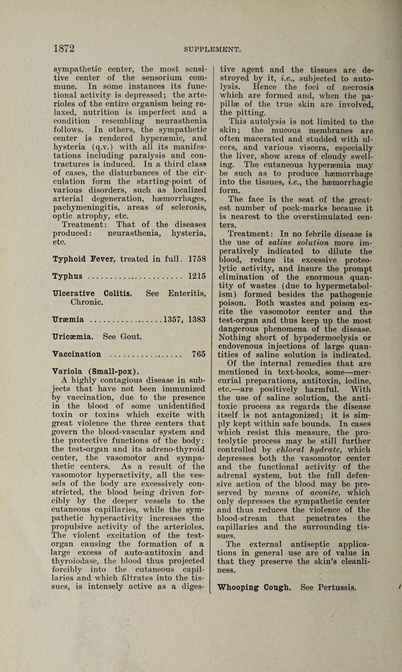 sympathetic center, the most sensi¬ tive center of the sensoriiun com¬ mune. In some instances its func¬ tional activity is depressed; the arte¬ rioles of the entire organism being re¬ laxed, nutrition is imperfect and a condition resembling neurasthenia follows. In others, the sympathetic center is rendered hypersemic, and hysteria (q.v.) with all its manifes¬ tations including paralysis and con¬ tractures is induced. In a third class of cases, the disturbances of the cir¬ culation form the starting-point of various disorders, such as localized arterial degeneration, haemorrhages, pachymeningitis, areas of sclerosis, optic atrophy, etc. Treatment: That of the diseases produced: neurasthenia, hysteria, etc. Typhoid Fever, treated in full. 1758 Typhus . 1215 Ulcerative Colitis. See Enteritis, Chronic. Uraemia .1357, 1383 Uricaemia. See Gout. Vaccination . 765 Variola (Small-pox). A highly contagious disease in sub¬ jects that have not been immunized by vaccination, due to the presence in the blood of some unidentified toxin or toxins which excite with great violence the three centers that govern the blood-vascular system and the protective functions of the body: the test-organ and its adreno-thyroid center, the vasomotor and sympa¬ thetic centers. As a result of the vasomotor hyperactivity, all the ves¬ sels of the body are excessively con¬ stricted, the blood being driven for¬ cibly by the deeper vessels to the cutaneous capillaries, while the sym¬ pathetic hyperactivity increases the propulsive activity of the arterioles. The violent excitation of the test- organ causing the formation of a large excess of auto-antitoxin and thyroiodase,. the blood thus projected forcibly into the cutaneous capil¬ laries and which filtrates into the tis¬ sues, is intensely active as a diges¬ tive agent and the tissues are de¬ stroyed by it, i.e., subjected to auto¬ lysis. Hence the foci of necrosis which are formed and, when the pa¬ pillae of the true skin are involved, the pitting. This autolysis is not limited to the skin; the mucous membranes are often macerated and studded with ul¬ cers, and various viscera, especially the liver, show areas of cloudy swell¬ ing. The cutaneous hypersemia may be such as to produce haemorrhage into the tissues, i.e., the haemorrhagic form. The face is the seat of the great¬ est number of pock-marks because it is nearest to the overstimulated cen¬ ters. Treatment: In no febrile disease is the use of saline solution more im¬ peratively indicated to dilute the blood, reduce its excessive proteo¬ lytic activity, and insure the prompt elimination of the enormous quan¬ tity of wastes (due to hypermetabol¬ ism) formed besides the pathogenic poison. Both wastes and poison ex¬ cite the vasomotor center and the test-organ and thus keep up the most dangerous phenomena of the disease. Nothing short of hypodermoclysis or endovenous injections of large quan¬ tities of saline solution is indicated. Of the internal remedies that are mentioned in text-books, some—mer¬ curial preparations, antitoxin, iodine, etc.—are positively harmful. With the use of saline solution, the anti¬ toxic process as regards the disease itself is not antagonized; it is sim¬ ply kept within safe bounds. In cases which resist this measure, the pro¬ teolytic process may be still further controlled by chloral hydrate, which depresses both the vasomotor center and the functional activity of the adrenal system, but the full defen¬ sive action of the blood may be pre¬ served by means of aconite, which only depresses the sympathetic center and thus reduces the violence of the blood-stream that penetrates the capillaries and the surrounding tis¬ sues. The external antiseptic applica¬ tions in general use are of value in that they preserve the skin’s cleanli¬ ness. Whooping Cough. See Pertussis. /