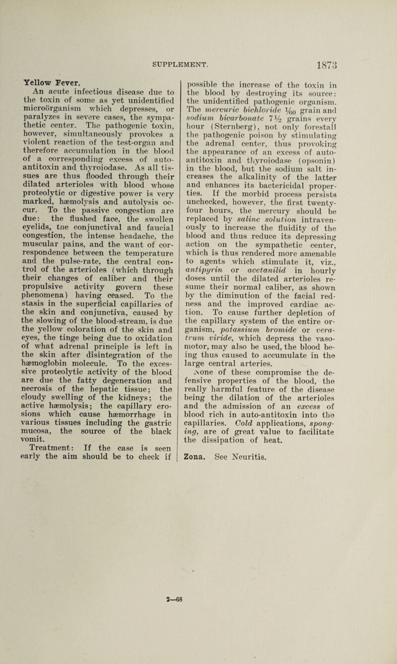 Yellow Fever. An acute infectious disease due to tlie toxin of some as yet unidentified microorganism which depresses, or paralyzes in severe cases, the sympa¬ thetic center. The pathogenic toxin, however, simultaneously provokes a violent reaction of the test-organ and therefore accumulation in the blood of a corresponding excess of auto- antitoxin and thyroiodase. As all tis¬ sues are thus flooded through their dilated arterioles with blood whose proteolytic or digestive power is very marked, haemolysis and autolysis oc¬ cur. To the passive congestion are due: the flushed face, the swollen eyelids^ tne conjunctival and faucial congestion, the intense headache, the muscular pains, and the want of cor¬ respondence between the temperature and the pulse-rate, the central con¬ trol of the arterioles (which through their changes of caliber and their propulsive activity govern these phenomena) having ceased. To the stasis in the superficial capillaries of the skin and conjunctiva, caused by the slowing of the blood-stream, is due the yellow coloration of the skin and eyes, the tinge being due to oxidation of what adrenal principle is left in the skin after disintegration of the haemoglobin molecule. To the exces¬ sive proteolytic activity of the blood are due the fatty degeneration and necrosis of the hepatic tissue; the cloudy swelling of the kidneys; the active haemolysis; the capillary ero¬ sions which cause haemorrhage in various tissues including the gastric mucosa, the source of the black vomit. Treatment: If the case is seen early the aim should be to check if possible the increase of the toxin in the blood by destroying its source: the unidentified pathogenic organism. The mercuric bichloride i/qq grain and sodium bicarbonate 7% grains every hour (Sternberg), not only forestall the pathogenic poison by stimulating the adrenal center, thus provoking the appearance of an excess of auto¬ antitoxin and thyroiodase (opsonin) in the blood, but the sodium salt in¬ creases the alkalinity of the latter and enhances its bactericidal proper¬ ties. If the morbid process persists unchecked, however, the first twenty- four hours, the mercury should be replaced by saline solution intraven¬ ously to increase the fluidity of the blood and thus reduce its depressing action on the sympathetic center, which is thus rendered more amenable to agents which stimulate it, viz., antipyrin or acetanilid in hourly doses until the dilated arterioles re¬ sume their normal caliber, as shown by the diminution of the facial red¬ ness and the improved cardiac ac¬ tion. To cause further depletion of the capillary system of the entire or¬ ganism, potassium bromide or vera- trum viride, which depress the vaso¬ motor, may also be used, the blood be¬ ing thus caused to accumulate in the large central arteries. in one of these compromise the de¬ fensive properties of the blood, the really harmful feature of the disease being the dilation of the arterioles and the admission of an excess of blood rich in auto-antitoxin into the capillaries. Cold applications, spong¬ ing, are of great value to facilitate the dissipation of heat. Zona. See Neuritis. 2—68