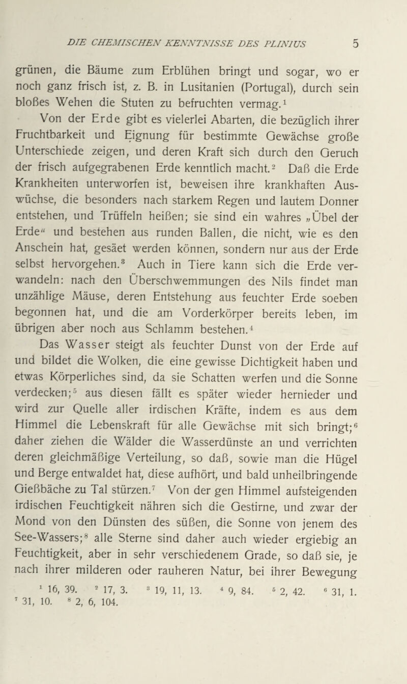 grünen, die Bäume zum Erblühen bringt und sogar, wo er noch ganz frisch ist, z. B. in Lusitanien (Portugal), durch sein bloßes Wehen die Stuten zu befruchten vermag.1 Von der Erde gibt es vielerlei Abarten, die bezüglich ihrer Fruchtbarkeit und Eignung für bestimmte Gewächse große Unterschiede zeigen, und deren Kraft sich durch den Geruch der frisch aufgegrabenen Erde kenntlich macht.2 Daß die Erde Krankheiten unterworfen ist, beweisen ihre krankhaften Aus¬ wüchse, die besonders nach starkem Regen und lautem Donner entstehen, und Trüffeln heißen; sie sind ein wahres »Übel der Erde und bestehen aus runden Ballen, die nicht, wie es den Anschein hat, gesäet werden können, sondern nur aus der Erde selbst hervorgehen.3 Auch in Tiere kann sich die Erde ver¬ wandeln: nach den Überschwemmungen des Nils findet man unzählige Mäuse, deren Entstehung aus feuchter Erde soeben begonnen hat, und die am Vorderkörper bereits leben, im übrigen aber noch aus Schlamm bestehen.4 Das Wasser steigt als feuchter Dunst von der Erde auf und bildet die Wolken, die eine gewisse Dichtigkeit haben und etwas Körperliches sind, da sie Schatten werfen und die Sonne verdecken;0 aus diesen fällt es später wieder hernieder und wird zur Quelle aller irdischen Kräfte, indem es aus dem Himmel die Lebenskraft für alle Gewächse mit sich bringt;6 daher ziehen die Wälder die Wasserdünste an und verrichten deren gleichmäßige Verteilung, so daß, sowie man die Hügel und Berge entwaldet hat, diese aufhört, und bald unheilbringende Gießbäche zu Tal stürzen.7 Von der gen Himmel aufsteigenden irdischen Feuchtigkeit nähren sich die Gestirne, und zwar der Mond von den Dünsten des süßen, die Sonne von jenem des See-Wassers;8 alle Sterne sind daher auch wieder ergiebig an Feuchtigkeit, aber in sehr verschiedenem Grade, so daß sie, je nach ihrer milderen oder rauheren Natur, bei ihrer Bewegung 7 31, 10. 8 2, 6, 104.