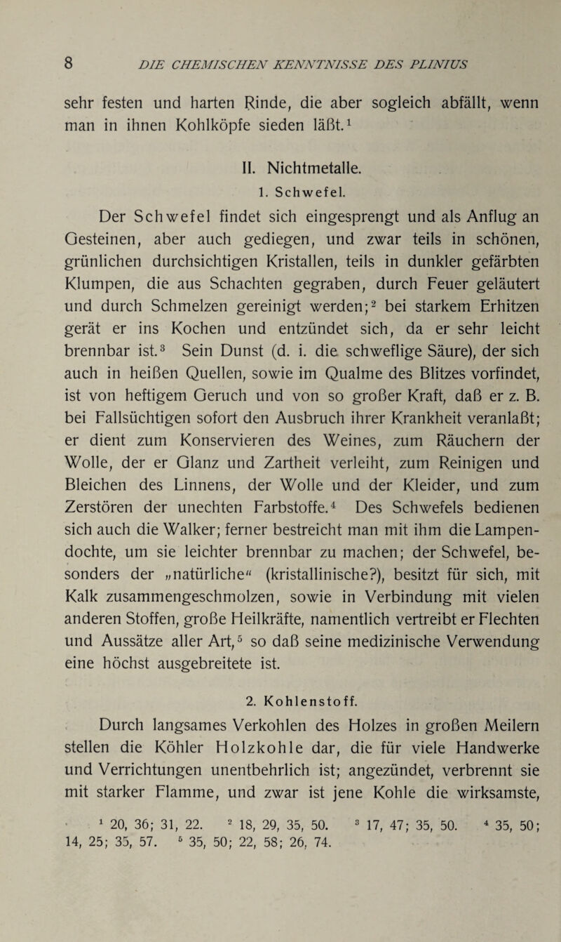 sehr festen und harten Rinde, die aber sogleich abfällt, wenn man in ihnen Kohlköpfe sieden läßt.1 II. Nichtmetalle. 1. Schwefel. Der Schwefel findet sich eingesprengt und als Anflug an Gesteinen, aber auch gediegen, und zwar teils in schönen, grünlichen durchsichtigen Kristallen, teils in dunkler gefärbten Klumpen, die aus Schachten gegraben, durch Feuer geläutert und durch Schmelzen gereinigt werden;2 bei starkem Erhitzen gerät er ins Kochen und entzündet sich, da er sehr leicht brennbar ist.3 Sein Dunst (d. i. die schweflige Säure), der sich auch in heißen Quellen, sowie im Qualme des Blitzes vorfindet, ist von heftigem Geruch und von so großer Kraft, daß er z. B. bei Fallsüchtigen sofort den Ausbruch ihrer Krankheit veranlaßt; er dient zum Konservieren des Weines, zum Räuchern der Wolle, der er Glanz und Zartheit verleiht, zum Reinigen und Bleichen des Linnens, der Wolle und der Kleider, und zum Zerstören der unechten Farbstoffe.4 Des Schwefels bedienen sich auch die Walker; ferner bestreicht man mit ihm die Lampen¬ dochte, um sie leichter brennbar zu machen; der Schwefel, be¬ sonders der „natürliche (kristallinische?), besitzt für sich, mit Kalk zusammengeschmolzen, sowie in Verbindung mit vielen anderen Stoffen, große Heilkräfte, namentlich vertreibt er Flechten und Aussätze aller Art,5 so daß seine medizinische Verwendung eine höchst ausgebreitete ist. 2. Kohlenstoff. Durch langsames Verkohlen des Holzes in großen Meilern stellen die Köhler Holzkohle dar, die für viele Handwerke und Verrichtungen unentbehrlich ist; angezündet, verbrennt sie mit starker Flamme, und zwar ist jene Kohle die wirksamste, 1 20, 36; 31, 22. 2 18, 29, 35, 50. 3 17, 47; 35, 50. 4 35, 50; 14, 25; 35, 57. 5 35, 50; 22, 58; 26, 74.