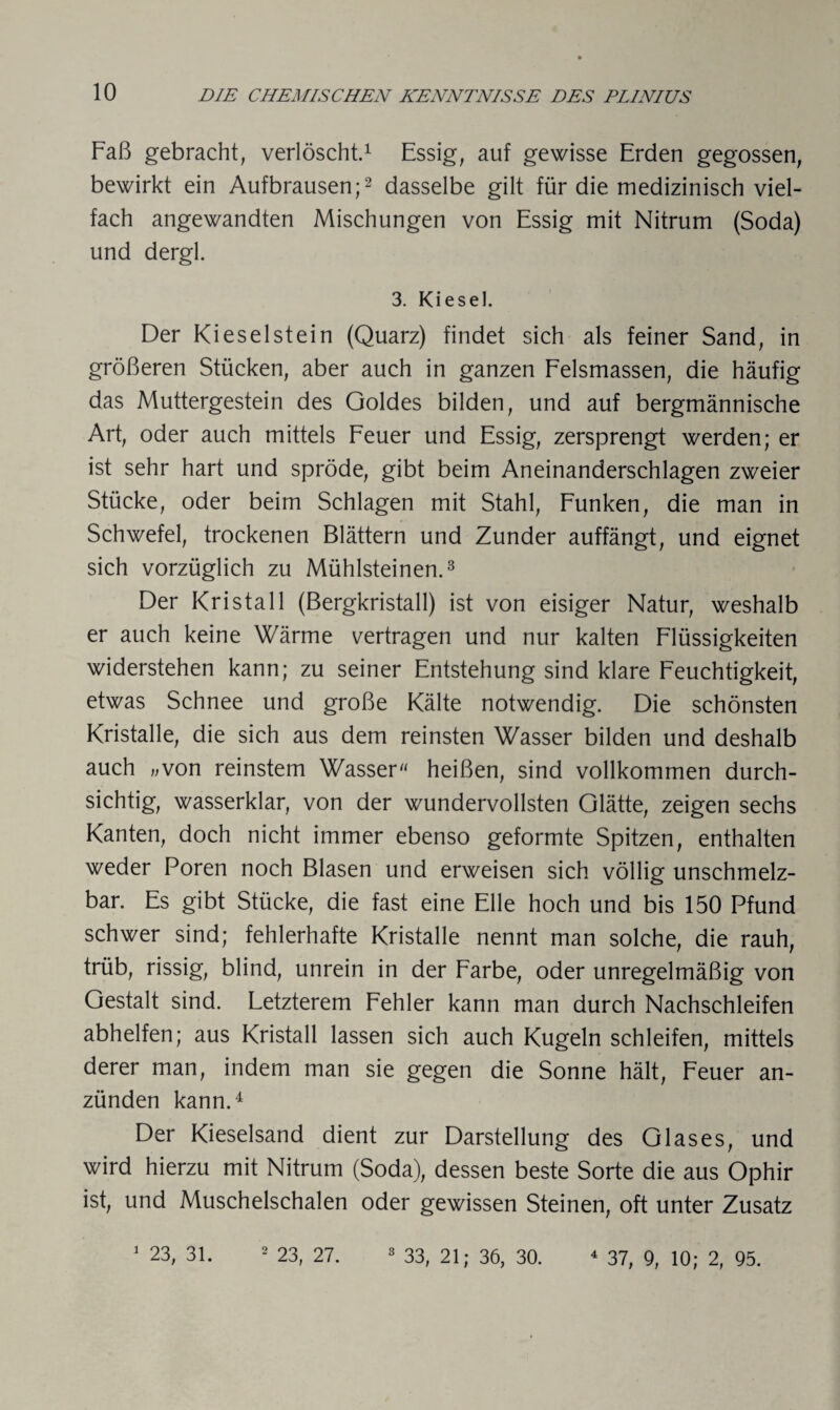 Faß gebracht, verlöscht.1 Essig, auf gewisse Erden gegossen, bewirkt ein Aufbrausen;2 dasselbe gilt für die medizinisch viel¬ fach angewandten Mischungen von Essig mit Nitrum (Soda) und dergl. 3. Kiesel. Der Kieselstein (Quarz) findet sich als feiner Sand, in größeren Stücken, aber auch in ganzen Felsmassen, die häufig das Muttergestein des Goldes bilden, und auf bergmännische Art, oder auch mittels Feuer und Essig, zersprengt werden; er ist sehr hart und spröde, gibt beim Aneinanderschlagen zweier Stücke, oder beim Schlagen mit Stahl, Funken, die man in Schwefel, trockenen Blättern und Zunder auffängt, und eignet sich vorzüglich zu Mühlsteinen.3 Der Kristall (Bergkristall) ist von eisiger Natur, weshalb er auch keine Wärme vertragen und nur kalten Flüssigkeiten widerstehen kann; zu seiner Entstehung sind klare Feuchtigkeit, etwas Schnee und große Kälte notwendig. Die schönsten Kristalle, die sich aus dem reinsten Wasser bilden und deshalb auch „von reinstem Wasser“ heißen, sind vollkommen durch¬ sichtig, wasserklar, von der wundervollsten Glätte, zeigen sechs Kanten, doch nicht immer ebenso geformte Spitzen, enthalten weder Poren noch Blasen und erweisen sich völlig unschmelz¬ bar. Es gibt Stücke, die fast eine Elle hoch und bis 150 Pfund schwer sind; fehlerhafte Kristalle nennt man solche, die rauh, trüb, rissig, blind, unrein in der Farbe, oder unregelmäßig von Gestalt sind. Letzterem Fehler kann man durch Nachschleifen abhelfen; aus Kristall lassen sich auch Kugeln schleifen, mittels derer man, indem man sie gegen die Sonne hält, Feuer an¬ zünden kann.4 Der Kieselsand dient zur Darstellung des Glases, und wird hierzu mit Nitrum (Soda), dessen beste Sorte die aus Ophir ist, und Muschelschalen oder gewissen Steinen, oft unter Zusatz 1 23, 31. 2 23, 27. 3 33, 21; 36, 30. 4 37, 9, 10; 2, 95.