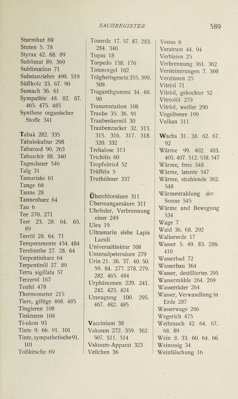 Sturmhut 69 Stuten 5. 78 Styrax 42. 68. 89 Sublimat 89. 369 Sublimation 71 Substanzlehre 499. 519 Süßholz 33. 67. 90 Sumach 36. 61 Sympathie 48. 82. 87. 465. 475. 485 Synthese organischer Stoffe 341 Tabak 282. 335 Tabakskultur 298 Tabarzed 90. 263 Tabaschir 88. 340 Tagesdauer 546 Talg 31 Tamariske 61 Tange 68 Tanne 28 Tannenharz 64 Tau 6 Tee 270. 271 Teer 23. 28. 64. 65. 89 Teeröl 28. 64. 71 Temperamente 454. 484 Terebinthe 27. 28. 64 Terpentinharz 64 Terpentinöl 27. 89 Terra sigillata 57 Terzerol 167 Teufel 478 Thermometer 215 Tiere, giftige 468. 485 Tingieren 108 Tinkturen 108 Ti-nkon 93 Tinte 9. 66. 91. 101 Tinte, sympathetische91. 101 Tollkirsche 69 Tonerde 17. 57. 87. 283. 284. 340 Topas 18 Torpedo 158. 176 Toten orgel 162 Trägheitsgesetz 355. 399. 508 Traganthgummi 34. 68. 90 Transmutation 108 Traube 35. 36. 91 Traubenkernöl 30 Traubenzucker 32. 313. 315. 316. 317. 318. 320. 332 Trehalose 313 Trichitis 60 Tropfvitriol 52 Trüffeln 5 Truthühner 337 •• Uberchlorsäure 311 Übermangansäure 311 Uhrfeder, Verbrennung einer 249 Ulex 19 Ultramarin siehe Lapis Lazuli Universaltinktur 108 Untersalpetersäure 279 Urin 21. 36. 37. 40. 50. 59. 84. 277. 278. 279. 282. 465. 484 Urphänomen 229. 241. 242. 423. 424 Urzeugung 100. 295. 467. 482. 485 Vaccinium 38 Vakuum 272. 359. 362. 507. 511. 514 Vakuum-Apparat 323 Veilchen 36 Venus 6 Veratrum 44. 94 Verbleien 25 Verbrennung 361. 362 Versteinerungen 7. 369 Verzinnen 25 Vitriol 71 Vitriol, gekochter 52 Vitriolöl 279 Vitriol, weißer 290 Vogelbeere 199 Vulkan 311 Wachs 31. 38. 62. 67. 92 Wärme 99. 402. 403. 405.407. 512. 538. 547 Wärme, freie 548 Wärme, latente 547 Wärme, strahlende 362. 548 Wärmestrahlung der Sonne 545 Wärme und Bewegung 534 Wage 7 Waid 36. 68. 292 Walkererde 17 Wasser 5. 49. 83. 286. 410 Wasserbad 72 Wasserbau 364 Wasser, destilliertes 295 Wassermühle 264. 269 Wasserräder 264 Wasser, Verwandlung in Erde 287 Wasserwage 286 Wegerich 475 Weihrauch 42. 64. 67. 68. 89 Wein 8. 33. 60. 64. 66 Weinessig 34 Weinfälschung 16