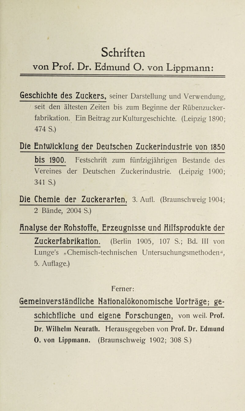 Schriften von Prof. Dr. Edmund O. von Lippmann: Geschichte des Zuckers, seiner Darstellung und Verwendung, seit den ältesten Zeiten bis zum Beginne der Rübenzucker¬ fabrikation. Ein Beitrag zur Kulturgeschichte. (Leipzig 1890; 474 S.) Die Entwicklung der Deutschen Zuckerindustrie von 1850 bis 1900. Festschrift zum fünfzigjährigen Bestände des Vereines der Deutschen Zuckerindustrie. (Leipzig 1900; 341 S.) Die Chemie der Zuckerarten, 3. Aufl. (Braunschweig 1904; 2 Bände, 2004 S.) Analyse der Rohstoffe, Erzeugnisse und Hilfsprodukte der Zuckerfabrikation. (Berlin 1905, 107 S.; Bd. III von Lunge's „ Chemisch-technischen Untersuchungsmethoden, 5. Auflage.) Ferner: Gemeinverständliche Nationalökonomische Uorträge; ge- schichtliche und eigene Forschungen, von weil. Prof. Dr. Wilhelm Neurath. Herausgegeben von Prof. Dr. Edmund O. von Lippmann. (Braunschweig 1902; 308 S.)