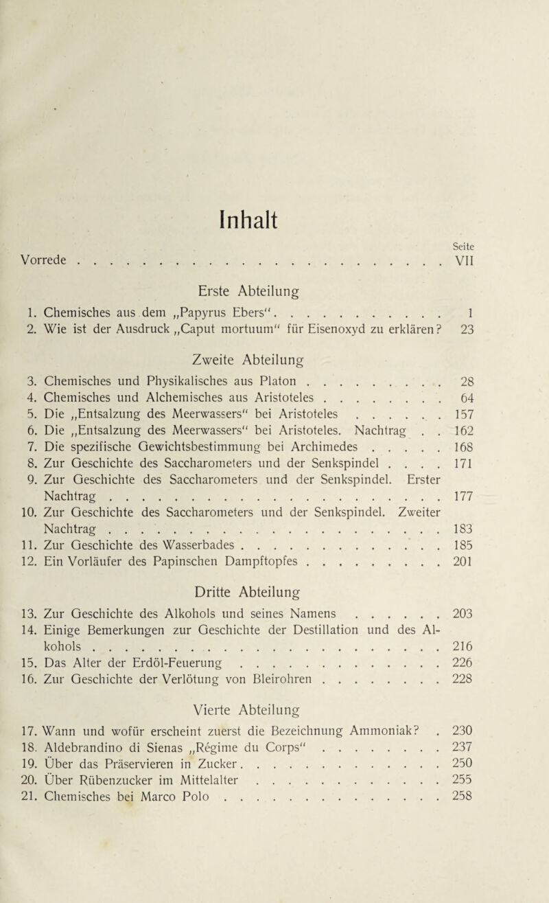 Inhalt Seite Vorrede.VII Erste Abteilung 1. Chemisches aus dem „Papyrus Ebers. 1 2. Wie ist der Ausdruck „Caput mortuum für Eisenoxyd zu erklären? 23 Zweite Abteilung 3. Chemisches und Physikalisches aus Platon. 4. Chemisches und Alchemisches aus Aristoteles. 5. Die „Entsalzung des Meerwassers bei Aristoteles.. 6. Die „Entsalzung des Meerwassers bei Aristoteles. Nachtrag . . 7. Die spezifische Gewichtsbestimmung bei Archimedes. 8. Zur Geschichte des Saccharometers und der Senkspindel .... 9. Zur Geschichte des Saccharometers und der Senkspindel. Erster Nachtrag. 10. Zur Geschichte des Saccharometers und der Senkspindel. Zweiter Nachtrag. 11. Zur Geschichte des Wasserbades. 12. Ein Vorläufer des Papinschen Dampftopfes. Dritte Abteilung 13. Zur Geschichte des Alkohols und seines Namens.203 14. Einige Bemerkungen zur Geschichte der Destillation und des Al¬ kohols .216 15. Das Alter der Erdöl-Feuerung.226 16. Zur Geschichte der Verlötung von Bleirohren.228 Vierte Abteilung 17. Wann und wofür erscheint zuerst die Bezeichnung Ammoniak? . 230 18. Aldebrandino di Sienas „Regime du Corps.237 19. Über das Präservieren in Zucker.250 20. Über Rübenzucker im Mittelalter.255 21. Chemisches bei Marco Polo.258 28 64 157 162 168 171 177 183 185 201