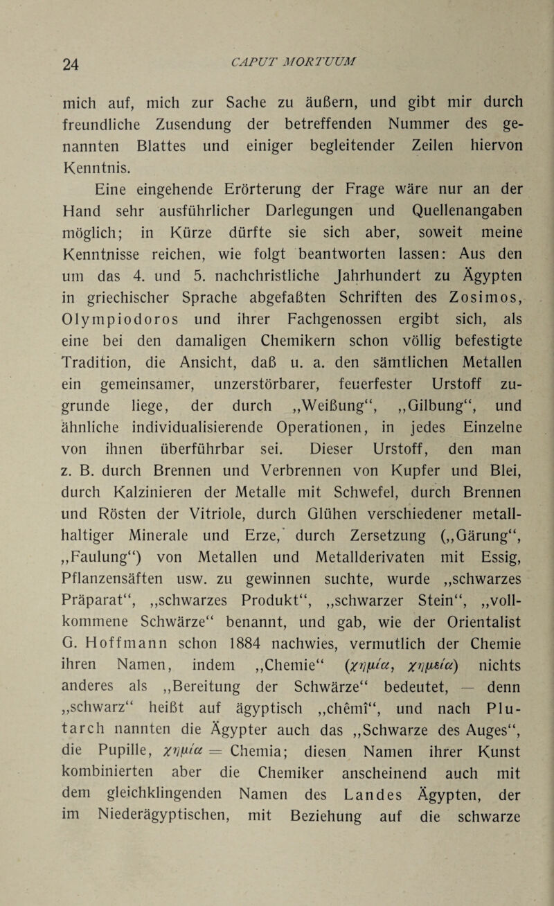 mich auf, mich zur Sache zu äußern, und gibt mir durch freundliche Zusendung der betreffenden Nummer des ge¬ nannten Blattes und einiger begleitender Zeilen hiervon Kenntnis. Eine eingehende Erörterung der Frage wäre nur an der Hand sehr ausführlicher Darlegungen und Quellenangaben möglich; in Kürze dürfte sie sich aber, soweit meine Kenntnisse reichen, wie folgt beantworten lassen: Aus den um das 4. und 5. nachchristliche Jahrhundert zu Ägypten in griechischer Sprache abgefaßten Schriften des Zosimos, Olymp iodoros und ihrer Fachgenossen ergibt sich, als eine bei den damaligen Chemikern schon völlig befestigte Tradition, die Ansicht, daß u. a. den sämtlichen Metallen ein gemeinsamer, unzerstörbarer, feuerfester Urstoff zu¬ grunde liege, der durch „Weißung“, ,,Gilbung“, und ähnliche individualisierende Operationen, in jedes Einzelne von ihnen überführbar sei. Dieser Urstoff, den man z. B. durch Brennen und Verbrennen von Kupfer und Blei, durch Kalzinieren der Metalle mit Schwefel, durch Brennen und Rösten der Vitriole, durch Glühen verschiedener metall¬ haltiger Minerale und Erze,’ durch Zersetzung (,,Gärung“, ,,Faulung“) von Metallen und Metallderivaten mit Essig, Pflanzensäften usw. zu gewinnen suchte, wurde „schwarzes Präparat“, „schwarzes Produkt“, „schwarzer Stein“, „voll¬ kommene Schwärze“ benannt, und gab, wie der Orientalist G. Hoffmann schon 1884 nachwies, vermutlich der Chemie ihren Namen, indem „Chemie“ Z7]fieia) nichts anderes als „Bereitung der Schwärze“ bedeutet, — denn „schwarz“ heißt auf ägyptisch „chemi“, und nach Plu- tarch nannten die Ägypter auch das „Schwarze des Auges“, die Pupille, xnfxict = Chemia; diesen Namen ihrer Kunst kombinierten aber die Chemiker anscheinend auch mit dem gleichklingenden Namen des Landes Ägypten, der im Niederägyptischen, mit Beziehung auf die schwarze