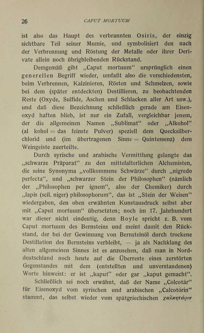 ist also das Haupt des verbrannten Osiris, der einzig sichtbare Teil seiner Mumie, und symbolisiert den nach der Verbrennung und Röstung der Metalle oder ihrer Deri¬ vate allein noch übrigbleibenden Rückstand. Demgemäß gibt ,,Caput mortuum“ ursprünglich einen generellen Begriff wieder, umfaßt also die verschiedensten, beim Verbrennen, Kalzinieren, Rösten und Schmelzen, sowie bei dem (später entdeckten) Destillieren, zu beobachtenden Reste (Oxyde, Sulfide, Aschen und Schlacken aller Art usw.), und daß diese Bezeichnung schließlich gerade am Eisen¬ oxyd haften blieb, ist nur ein Zufall, vergleichbar jenem, der die allgemeinen Namen ,,Sublimat“ oder ,,Alkohol“ (al kohol = das feinste Pulver) speziell dem Quecksilber¬ chlorid und (im übertragenen Sinne = Quintessenz) dem Weingeiste zuerteilte. Durch syrische und arabische Vermittlung gelangte das ,,schwarze Präparat“ zu den mittelalterlichen Alchemisten, die seine Synonyma ,,vollkommene Schwärze“ durch ,,nigredo perfecta“, und ,,schwarzer Stein der Philosophen“ (nämlich der ,,Philosophen per ignem“, also der Chemiker) durch ,,lapis (seil, niger) philosophorum“, das ist ,,Stein der Weisen“ Wiedergaben, den oben erwähnten Kunstausdruck selbst aber mit ,,Caput mortuum“ übersetzten; noch im 17. Jahrhundert war dieser nicht eindeutig, denn Boyle spricht z. B. vom Caput mortuum des Bernsteins und meint damit den Rück¬ stand, der bei der Gewinnung von Bernsteinöl durch trockene Destillation des Bernsteins verbleibt, — ja als Nachklang des alten allgemeinen Sinnes ist es anzusehen, daß man in Nord¬ deutschland noch heute auf die Überreste eines zerstörten Gegenstandes mit dem (entstellten und unverstandenen) Worte hinweist: er ist ,,kaput“ oder gar ,,kaput gemacht“. Schließlich sei noch erwähnt, daß der Name ,,Colcotär“ für Eisenoxyd vom syrischen und arabischen ,,Calcotörin“ stammt, das selbst wieder vom spätgriechischen /aXxrjrd^iv