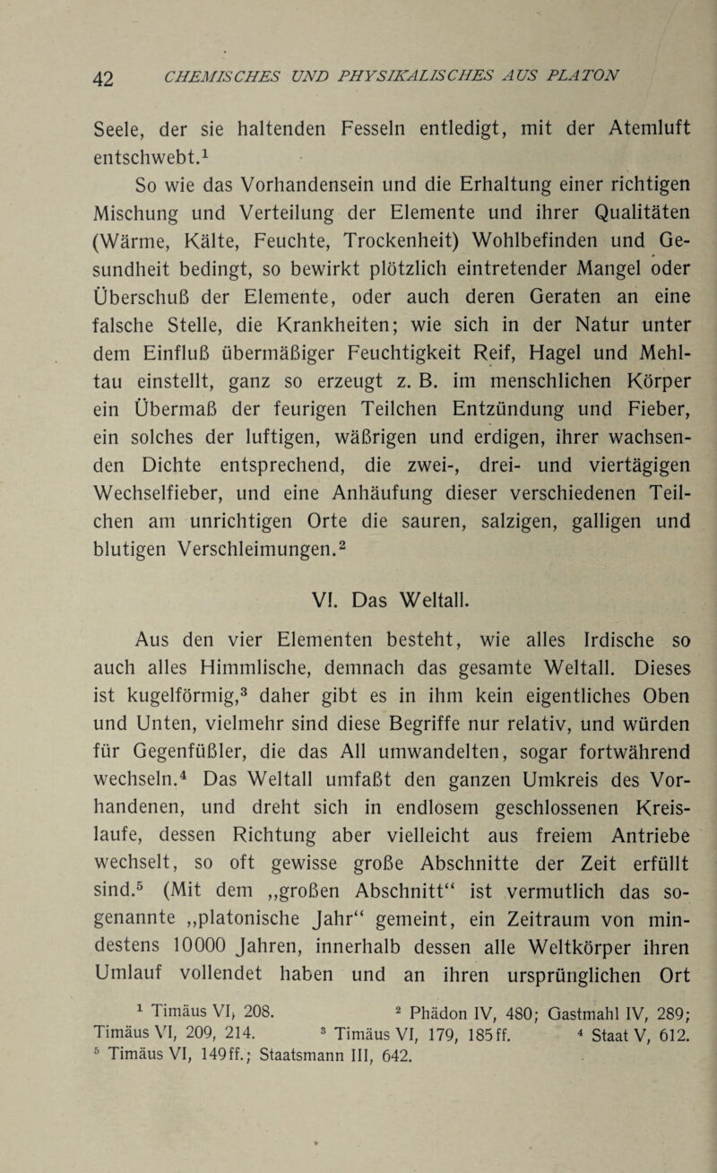 Seele, der sie haltenden Fesseln entledigt, mit der Atemluft entschwebt.1 So wie das Vorhandensein und die Erhaltung einer richtigen Mischung und Verteilung der Elemente und ihrer Qualitäten (Wärme, Kälte, Feuchte, Trockenheit) Wohlbefinden und Ge¬ sundheit bedingt, so bewirkt plötzlich eintretender Mangel oder Überschuß der Elemente, oder auch deren Geraten an eine falsche Stelle, die Krankheiten; wie sich in der Natur unter dem Einfluß übermäßiger Feuchtigkeit Reif, Hagel und Mehl¬ tau einstellt, ganz so erzeugt z. B. im menschlichen Körper ein Übermaß der feurigen Teilchen Entzündung und Fieber, ein solches der luftigen, wäßrigen und erdigen, ihrer wachsen¬ den Dichte entsprechend, die zwei-, drei- und viertägigen Wechselfieber, und eine Anhäufung dieser verschiedenen Teil¬ chen am unrichtigen Orte die sauren, salzigen, galligen und blutigen Verschleimungen.2 VI. Das Weltall. Aus den vier Elementen besteht, wie alles Irdische so auch alles Himmlische, demnach das gesamte Weltall. Dieses ist kugelförmig,3 daher gibt es in ihm kein eigentliches Oben und Unten, vielmehr sind diese Begriffe nur relativ, und würden für Gegenfüßler, die das All umwandelten, sogar fortwährend wechseln.4 Das Weltall umfaßt den ganzen Umkreis des Vor¬ handenen, und dreht sich in endlosem geschlossenen Kreis¬ läufe, dessen Richtung aber vielleicht aus freiem Antriebe wechselt, so oft gewisse große Abschnitte der Zeit erfüllt sind.5 (Mit dem ,,großen Abschnitt“ ist vermutlich das so¬ genannte ,,platonische Jahr“ gemeint, ein Zeitraum von min¬ destens 10000 Jahren, innerhalb dessen alle Weltkörper ihren Umlauf vollendet haben und an ihren ursprünglichen Ort 1 Timäus VI, 208. 2 phädon IV, 480; Gastmahl IV, 289; TimäusVI, 209, 214. 3 Timäus VI, 179, 185 ff. 4 Staat V, 612. 6 TimäusVI, 149ff.; Staatsmann III, 642.