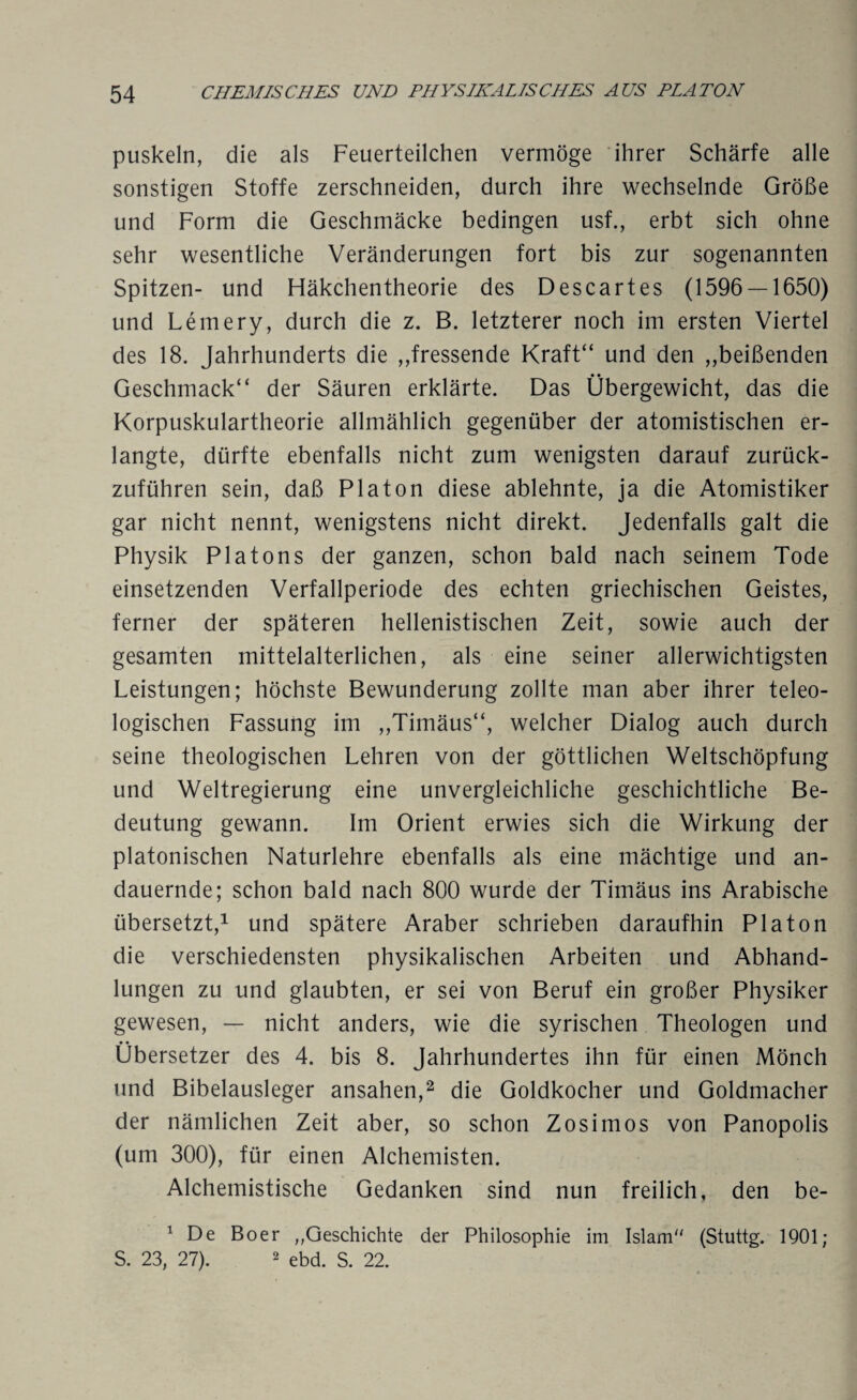 puskeln, die als Feuerteilchen vermöge ihrer Schärfe alle sonstigen Stoffe zerschneiden, durch ihre wechselnde Größe und Form die Geschmäcke bedingen usf., erbt sich ohne sehr wesentliche Veränderungen fort bis zur sogenannten Spitzen- und Fläkchentheorie des Descartes (1596 — 1650) und Lemery, durch die z. B. letzterer noch im ersten Viertel des 18. Jahrhunderts die ,,fressende Kraft“ und den „beißenden Geschmack“ der Säuren erklärte. Das Übergewicht, das die Korpuskulartheorie allmählich gegenüber der atomistischen er¬ langte, dürfte ebenfalls nicht zum wenigsten darauf zurück¬ zuführen sein, daß Platon diese ablehnte, ja die Atomistiker gar nicht nennt, wenigstens nicht direkt. Jedenfalls galt die Physik Platons der ganzen, schon bald nach seinem Tode einsetzenden Verfallperiode des echten griechischen Geistes, ferner der späteren hellenistischen Zeit, sowie auch der gesamten mittelalterlichen, als eine seiner allerwichtigsten Leistungen; höchste Bewunderung zollte man aber ihrer teleo¬ logischen Fassung im „Timäus“, welcher Dialog auch durch seine theologischen Lehren von der göttlichen Weltschöpfung und Weltregierung eine unvergleichliche geschichtliche Be¬ deutung gewann. Im Orient erwies sich die Wirkung der platonischen Naturlehre ebenfalls als eine mächtige und an¬ dauernde; schon bald nach 800 wurde der Timäus ins Arabische übersetzt,1 und spätere Araber schrieben daraufhin Platon die verschiedensten physikalischen Arbeiten und Abhand¬ lungen zu und glaubten, er sei von Beruf ein großer Physiker gewesen, — nicht anders, wie die syrischen Theologen und Übersetzer des 4. bis 8. Jahrhundertes ihn für einen Mönch und Bibelausleger ansahen,2 die Goldkocher und Goldmacher der nämlichen Zeit aber, so schon Zosimos von Panopolis (um 300), für einen Alchemisten. Alchemistische Gedanken sind nun freilich, den be- 1 De Bo er „Geschichte der Philosophie im Islam (Stuttg. 1901; S. 23, 27). 2 ebd. S. 22.