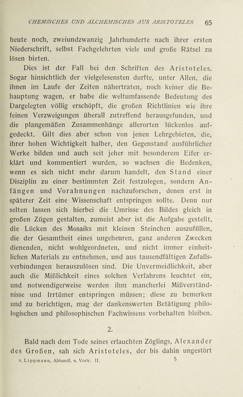 heute noch, zweiundzwanzig Jahrhunderte nach ihrer ersten Niederschrift, selbst Fachgelehrten viele und große Rätsel zu lösen bieten. Dies ist der Fall bei den Schriften des Aristoteles. Sogar hinsichtlich der vielgelesensten durfte, unter Allen, die ihnen im Laufe der Zeiten nähertraten, noch keiner die Be¬ hauptung wagen, er habe die weltumfassende Bedeutung des Dargelegten völlig erschöpft, die großen Richtlinien wie ihre feinen Verzweigungen überall zutreffend herausgefunden, und die plangemäßen Zusammenhänge allerorten lückenlos auf¬ gedeckt. Gilt dies aber schon von jenen Lehrgebieten, die, ihrer hohen Wichtigkeit halber, den Gegenstand ausführlicher Werke bilden und auch seit jeher mit besonderem Eifer er¬ klärt und kommentiert wurden, so wachsen die Bedenken, wenn es sich nicht mehr darum handelt, den Stand einer Disziplin zu einer bestimmten Zeit festzulegen, sondern An¬ fängen und Vorahnungen nachzuforschen, denen erst in späterer Zeit eine Wissenschaft entspringen sollte. Denn nur selten lassen sich hierbei die Umrisse des Bildes gleich in großen Zügen gestalten, zumeist aber ist die Aufgabe gestellt, die Lücken des Mosaiks mit kleinen Steinchen auszufüllen, die der Gesamtheit eines ungeheuren, ganz anderen Zwecken dienenden, nicht wohlgeordneten, und nicht immer einheit¬ lichen Materials zu entnehmen, und aus tausendfältigen Zufalls¬ verbindungen herauszulösen sind. Die Unvermeidlichkeit, aber auch die Mißlichkeit eines solchen Verfahrens leuchtet ein, und notwendigerweise werden ihm mancherlei Mißverständ¬ nisse und Irrtümer entspringen müssen; diese zu bemerken und zu berichtigen, mag der dankenswerten Betätigung philo¬ logischen und philosophischen Fachwissens Vorbehalten bleiben. 2. Bald nach dem Tode seines erlauchten Zöglings, Alexander des Großen, sah sich Aristoteles, der bis dahin ungestört