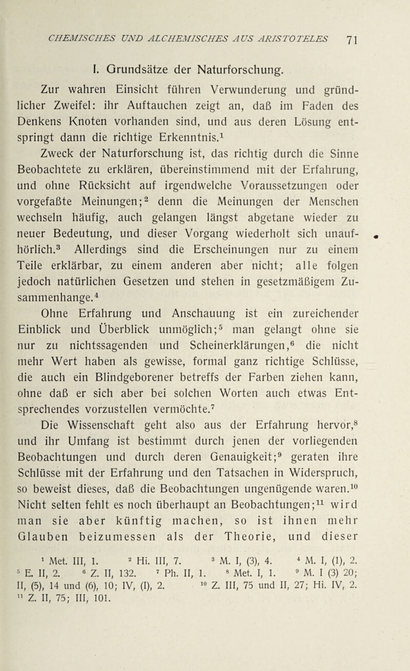 I. Grundsätze der Naturforschung. Zur wahren Einsicht führen Verwunderung und gründ¬ licher Zweifel: ihr Auftauchen zeigt an, daß im Faden des Denkens Knoten vorhanden sind, und aus deren Lösung ent¬ springt dann die richtige Erkenntnis.1 Zweck der Naturforschung ist, das richtig durch die Sinne Beobachtete zu erklären, übereinstimmend mit der Erfahrung, und ohne Rücksicht auf irgendwelche Voraussetzungen oder vorgefaßte Meinungen;2 denn die Meinungen der Menschen wechseln häufig, auch gelangen längst abgetane wieder zu neuer Bedeutung, und dieser Vorgang wiederholt sich unauf- * hörlich.3 Allerdings sind die Erscheinungen nur zu einem Teile erklärbar, zu einem anderen aber nicht; alle folgen jedoch natürlichen Gesetzen und stehen in gesetzmäßigem Zu¬ sammenhänge.4 Ohne Erfahrung und Anschauung ist ein zureichender Einblick und Überblick unmöglich;5 man gelangt ohne sie nur zu nichtssagenden und Scheinerklärungen,6 die nicht mehr Wert haben als gewisse, formal ganz richtige Schlüsse, die auch ein Blindgeborener betreffs der Farben ziehen kann, ohne daß er sich aber bei solchen Worten auch etwas Ent¬ sprechendes vorzustellen vermöchte.7 Die Wissenschaft geht also aus der Erfahrung hervor,8 und ihr Umfang ist bestimmt durch jenen der vorliegenden Beobachtungen und durch deren Genauigkeit;9 geraten ihre Schlüsse mit der Erfahrung und den Tatsachen in Widerspruch, so beweist dieses, daß die Beobachtungen ungenügende waren.10 Nicht selten fehlt es noch überhaupt an Beobachtungen;11 wird man sie aber künftig machen, so ist ihnen mehr Glauben beizumessen als der Theorie, und dieser 1 Met. III, 1. 2 Hi. III, 7. 3 M. I, (3), 4. 4 M. I, (1), 2. 5 E. II, 2. 6 Z. II, 132. 7 Ph. II, 1. 8 Met. I, 1. 9 M. I (3) 20; II, (5), 14 und (6), 10; IV, (I), 2. 10 Z. III, 75 und II, 27; Hi. IV, 2.