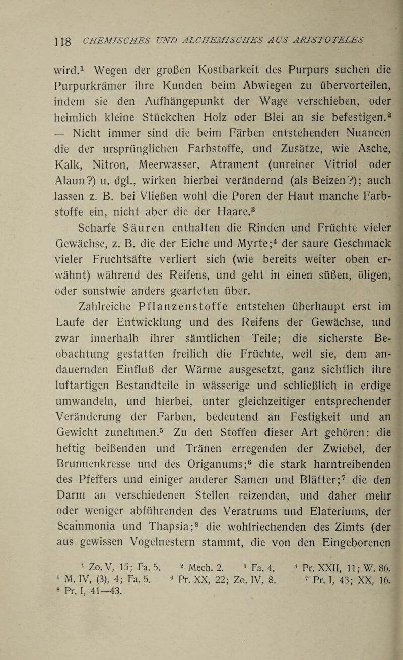 wird.1 Wegen der großen Kostbarkeit des Purpurs suchen die Purpurkrämer ihre Kunden beim Abwiegen zu übervorteilen, indem sie den Aufhängepunkt der Wage verschieben, oder heimlich kleine Stückchen Holz oder Blei an sie befestigen.2 Nicht immer sind die beim Färben entstehenden Nuancen die der ursprünglichen Farbstoffe, und Zusätze, wie Asche, Kalk, Nitron, Meerwasser, Atrament (unreiner Vitriol oder Alaun?) u. dgl., wirken hierbei verändernd (als Beizen?); auch lassen z. B. bei Vließen wohl die Poren der Haut manche Farb¬ stoffe ein, nicht aber die der Haare.3 Scharfe Säuren enthalten die Rinden und Früchte vieler Gewächse, z. B. die der Eiche und Myrte;4 der saure Geschmack vieler Fruchtsäfte verliert sich (wie bereits weiter oben er¬ wähnt) während des Reifens, und geht in einen süßen, öligen, oder sonstwie anders gearteten über. Zahlreiche Pflanzenstoffe entstehen überhaupt erst im Laufe der Entwicklung und des Reifens der Gewächse, und zwar innerhalb ihrer sämtlichen Teile; die sicherste Be¬ obachtung gestatten freilich die Früchte, weil sie, dem an¬ dauernden Einfluß der Wärme ausgesetzt, ganz sichtlich ihre luftartigen Bestandteile in wässerige und schließlich in erdige umwandeln, und hierbei, unter gleichzeitiger entsprechender Veränderung der Farben, bedeutend an Festigkeit und an Gewicht zunehmen.5 Zu den Stoffen dieser Art gehören: die heftig beißenden und Tränen erregenden der Zwiebel, der Brunnenkresse und des Origanums;6 die stark harntreibenden des Pfeffers und einiger anderer Samen und Blätter;7 die den Darm an verschiedenen Stellen reizenden, und daher mehr oder weniger abführenden des Veratrums und Elateriums, der Scainmonia und Thapsia;8 die wohlriechenden des Zimts (der aus gewissen Vogelnestern stammt, die von den Eingeborenen 1 Zo. V, 15; Fa. 5. 2 Mech. 2. 3 Fa. 4. 4 Pr. XXII, 11; W. 86. 5 M. IV, (3), 4; Fa. 5. 6 Pr. XX, 22; Zo. IV, 8. 7 Pr. I, 43; XX, 16. 8 Pr. I, 41—43.