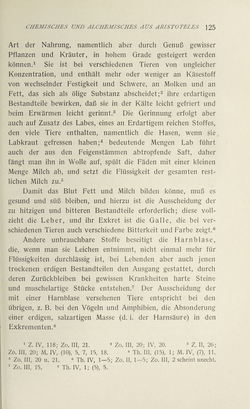 Art der Nahrung, namentlich aber durch Genuß gewisser Pflanzen und Kräuter, in hohem Grade gesteigert werden können.1 Sie ist bei verschiedenen Tieren von ungleicher Konzentration, und enthält mehr oder weniger an Käsestoff von wechselnder Festigkeit und Schwere, an Molken und an Fett, das sich als ölige Substanz abscheidet;2 ihre erdartigen Bestandteile bewirken, daß sie in der Kälte leicht gefriert und beim Erwärmen leicht gerinnt.3 Die Gerinnung erfolgt aber auch auf Zusatz des Labes, eines an Erdartigem reichen Stoffes, den viele Tiere enthalten, namentlich die Hasen, wenn sie Labkraut gefressen haben;4 bedeutende Mengen Lab führt auch der aus den Feigenstämmen abtropfende Saft, daher fängt man ihn in Wolle auf, spült die Fäden mit einer kleinen Menge Milch ab, und setzt die Flüssigkeit der gesamten rest¬ lichen Milch zu.5 Damit das Blut Fett und Milch bilden könne, muß es gesund und süß bleiben, und hierzu ist die Ausscheidung der zu hitzigen und bitteren Bestandteile erforderlich; diese voll¬ zieht die Leber, und ihr Exkret ist die Galle, die bei ver¬ schiedenen Tieren auch verschiedene Bitterkeit und Farbe zeigt.6 Andere unbrauchbare Stoffe beseitigt die Harnblase, die, wenn man sie Leichen entnimmt, nicht einmal mehr für Flüssigkeiten durchlässig ist, bei Lebenden aber auch jenen trockenen erdigen Bestandteilen den Ausgang gestattet, durch deren Zurückbleiben bei gewissen Krankheiten harte Steine und muschelartige Stücke entstehen.7 Der Ausscheidung der mit einer Harnblase versehenen Tiere entspricht bei den übrigen, z. B. bei den Vögeln und Amphibien, die Absonderung einer erdigen, salzartigen Masse (d. i. der Harnsäure) in den Exkrementen.8 1 Z. IV, 118; Zo. III, 21. 2 Zo. III, 20; IV, 20. 3 Z. II, 26; Zo. III, 20; M. IV, (10), 5, 7, 15, 18. 4 Th. III, (15), 1; M. IV, (7), 11. 5 Zo. III, 20 u. 21. 6 Th. IV, 1—5; Zo. II, 1—5; Zo. III, 2 scheint unecht.