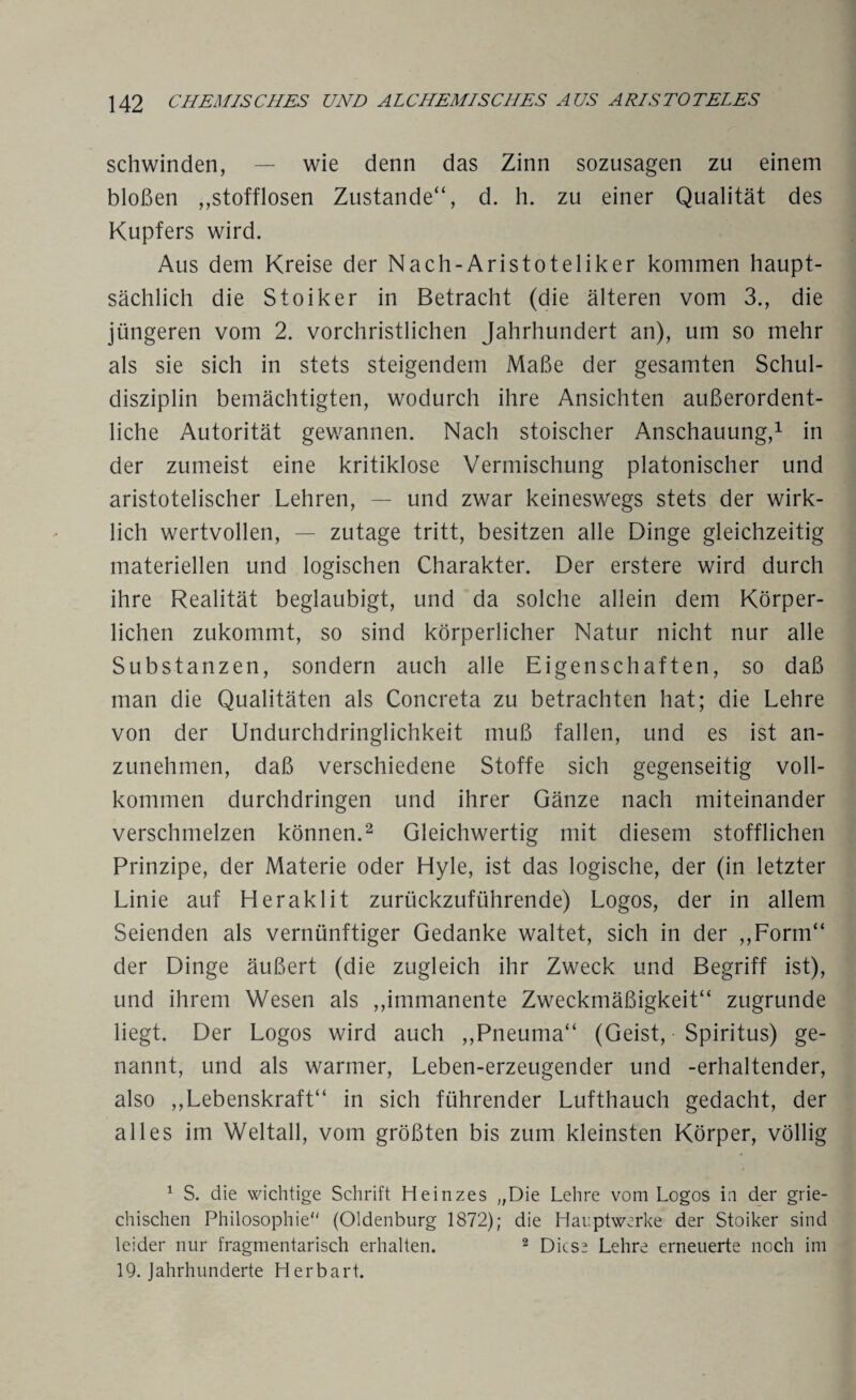 schwinden, — wie denn das Zinn sozusagen zu einem bloßen ,,stofflosen Zustande“, d. h. zu einer Qualität des Kupfers wird. Aus dem Kreise der Nach-Aristoteliker kommen haupt¬ sächlich die Stoiker in Betracht (die älteren vom 3., die jüngeren vom 2. vorchristlichen Jahrhundert an), um so mehr als sie sich in stets steigendem Maße der gesamten Schul¬ disziplin bemächtigten, wodurch ihre Ansichten außerordent¬ liche Autorität gewannen. Nach stoischer Anschauung,1 in der zumeist eine kritiklose Vermischung platonischer und aristotelischer Lehren, — und zwar keineswegs stets der wirk¬ lich wertvollen, — zutage tritt, besitzen alle Dinge gleichzeitig materiellen und logischen Charakter. Der erstere wird durch ihre Realität beglaubigt, und da solche allein dem Körper¬ lichen zukommt, so sind körperlicher Natur nicht nur alle Substanzen, sondern auch alle Eigenschaften, so daß man die Qualitäten als Concreta zu betrachten hat; die Lehre von der Undurchdringlichkeit muß fallen, und es ist an¬ zunehmen, daß verschiedene Stoffe sich gegenseitig voll¬ kommen durchdringen und ihrer Gänze nach miteinander verschmelzen können.2 Gleichwertig mit diesem stofflichen Prinzipe, der Materie oder Hyle, ist das logische, der (in letzter Linie auf Heraklit zurückzuführende) Logos, der in allem Seienden als vernünftiger Gedanke waltet, sich in der ,,Form“ der Dinge äußert (die zugleich ihr Zweck und Begriff ist), und ihrem Wesen als ,,immanente Zweckmäßigkeit“ zugrunde liegt. Der Logos wird auch „Pneuma“ (Geist, Spiritus) ge¬ nannt, und als warmer, Leben-erzeugender und -erhaltender, also ,,Lebenskraft“ in sich führender Lufthauch gedacht, der alles im Weltall, vom größten bis zum kleinsten Körper, völlig 1 S. die wichtige Schrift Heinzes „Die Lehre vom Logos in der grie¬ chischen Philosophie (Oldenburg 1872); die Hauptwerke der Stoiker sind leider nur fragmentarisch erhalten. 2 Diese Lehre erneuerte noch im 19. Jahrhunderte Herbart.