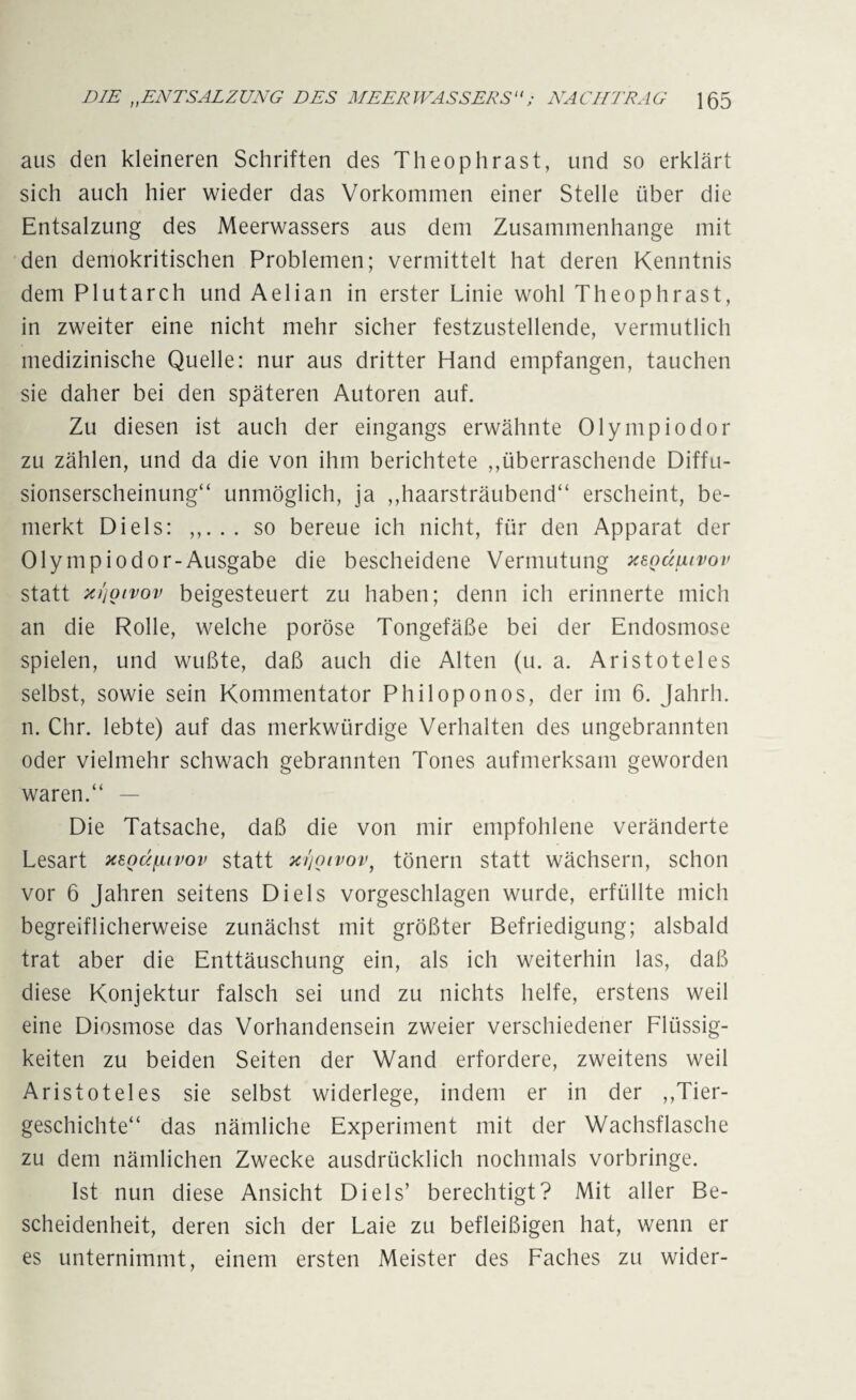 aus den kleineren Schriften des Theophrast, und so erklärt sich auch hier wieder das Vorkommen einer Stelle über die Entsalzung des Meerwassers aus dem Zusammenhänge mit den demokritischen Problemen; vermittelt hat deren Kenntnis dem Plutarch und Aelian in erster Linie wohl Theophrast, in zweiter eine nicht mehr sicher festzustellende, vermutlich medizinische Quelle: nur aus dritter Hand empfangen, tauchen sie daher bei den späteren Autoren auf. Zu diesen ist auch der eingangs erwähnte Olymp io dor zu zählen, und da die von ihm berichtete ,,überraschende Diffu¬ sionserscheinung“ unmöglich, ja ,,haarsträubend“ erscheint, be¬ merkt Di eis: . so bereue ich nicht, für den Apparat der Olympiodor-Ausgabe die bescheidene Vermutung xegdiuvov statt z/joivov beigesteuert zu haben; denn ich erinnerte mich an die Rolle, welche poröse Tongefäße bei der Endosmose spielen, und wußte, daß auch die Alten (u. a. Aristoteles selbst, sowie sein Kommentator Philoponos, der im 6. Jahrh. n. Chr. lebte) auf das merkwürdige Verhalten des ungebrannten oder vielmehr schwach gebrannten Tones aufmerksam geworden waren.“ — Die Tatsache, daß die von mir empfohlene veränderte Lesart xsQctfjuvov statt zijoivov, tönern statt wächsern, schon vor 6 Jahren seitens Di eis vorgeschlagen wurde, erfüllte mich begreiflicherweise zunächst mit größter Befriedigung; alsbald trat aber die Enttäuschung ein, als ich weiterhin las, daß diese Konjektur falsch sei und zu nichts helfe, erstens weil eine Diosmose das Vorhandensein zweier verschiedener Flüssig¬ keiten zu beiden Seiten der Wand erfordere, zweitens weil Aristoteles sie selbst widerlege, indem er in der ,Tier¬ geschichte“ das nämliche Experiment mit der Wachsflasche zu dem nämlichen Zwecke ausdrücklich nochmals vorbringe. Ist nun diese Ansicht Di eis’ berechtigt? Mit aller Be¬ scheidenheit, deren sich der Laie zu befleißigen hat, wenn er es unternimmt, einem ersten Meister des Faches zu wider-