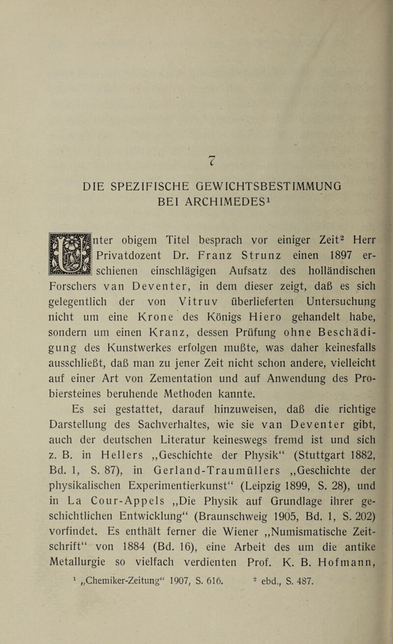 r7 C DIE SPEZIFISCHE GEWICHTSBESTIMMUNG BEI ARCHIMEDES1 iter obigem Titel besprach vor einiger Zeit2 Herr Privatdozent Dr. Franz Strunz einen 1897 er¬ schienen einschlägigen Aufsatz des holländischen Forschers van Deventer, in dem dieser zeigt, daß es sich gelegentlich der von Vitruv überlieferten Untersuchung nicht um eine Krone des Königs Hiero gehandelt habe, sondern um einen Kranz, dessen Prüfung ohne Beschädi¬ gung des Kunstwerkes erfolgen mußte, was daher keinesfalls ausschließt, daß man zu jener Zeit nicht schon andere, vielleicht auf einer Art von Zementation und auf Anwendung des Pro¬ biersteines beruhende Methoden kannte. Es sei gestattet, darauf hinzuweisen, daß die richtige Darstellung des Sachverhaltes, wie sie van Deventer gibt, auch der deutschen Literatur keineswegs fremd ist und sich z. B. in Hellers ,,Geschichte der Physik“ (Stuttgart 1882, Bd. 1, S. 87), in Gerland-Traumüllers ,,Geschichte der physikalischen Experimentierkunst“ (Leipzig 1899, S. 28), und in La Cour-App eis ,,Die Physik auf Grundlage ihrer ge¬ schichtlichen Entwicklung“ (Braunschweig 1905, Bd. 1, S. 202) vorfindet. Es enthält ferner die Wiener ,,Numismatische Zeit¬ schrift“ von 1884 (Bd. 16), eine Arbeit des um die antike Metallurgie so vielfach verdienten Prof. K. B. Hofmann,