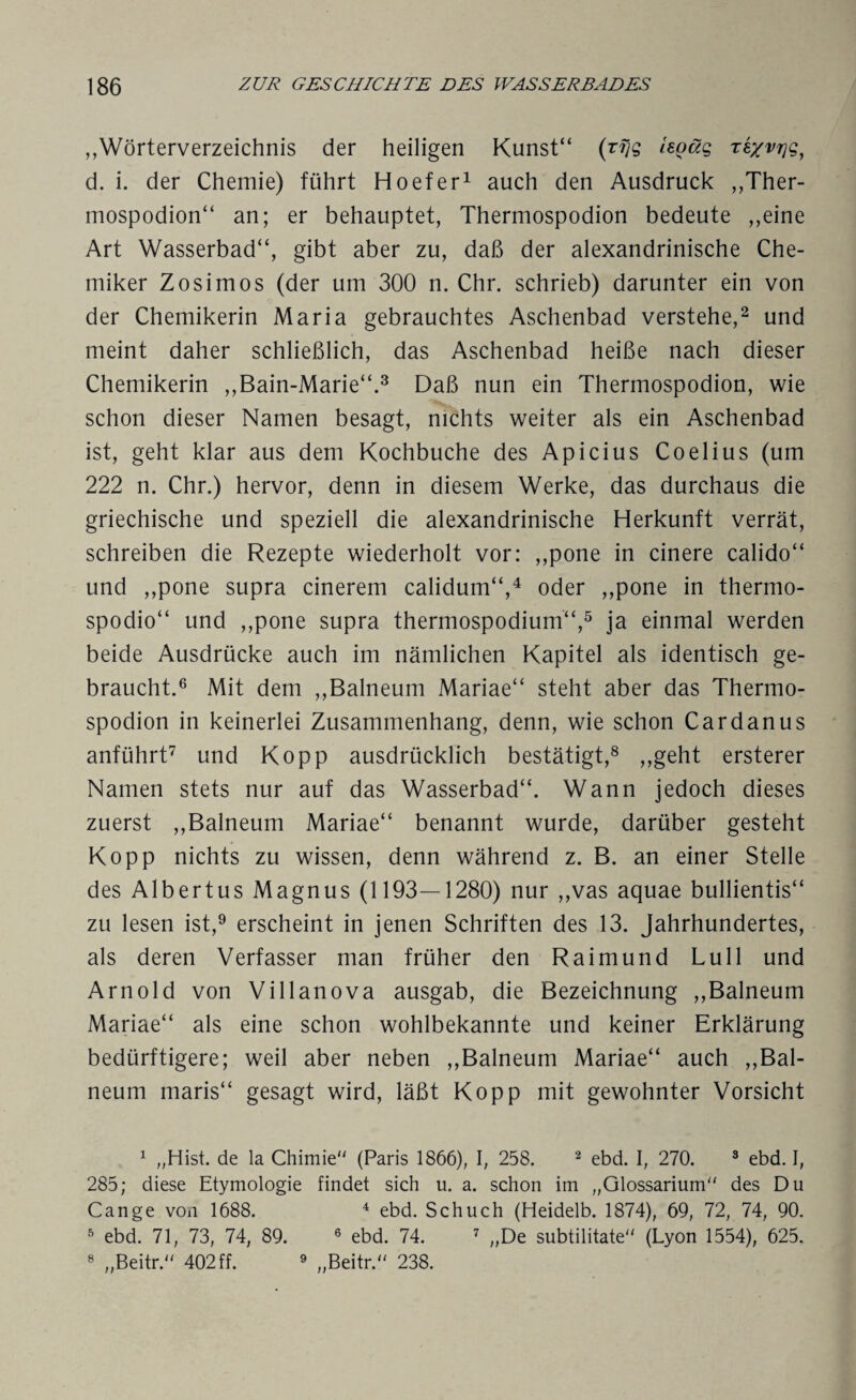 „Wörterverzeichnis der heiligen Kunst“ (r?7g isQüg re/vrig, d. i. der Chemie) führt Hoefer1 auch den Ausdruck „Ther- mospodion“ an; er behauptet, Thermospodion bedeute ,,eine Art Wasserbad“, gibt aber zu, daß der alexandrinische Che¬ miker Zosimos (der um 300 n. Chr. schrieb) darunter ein von der Chemikerin Maria gebrauchtes Aschenbad verstehe,2 und meint daher schließlich, das Aschenbad heiße nach dieser Chemikerin ,,Bain-Marie“.3 Daß nun ein Thermospodion, wie schon dieser Namen besagt, nichts weiter als ein Aschenbad ist, geht klar aus dem Kochbuche des Apicius Coelius (um 222 n. Chr.) hervor, denn in diesem Werke, das durchaus die griechische und speziell die alexandrinische Herkunft verrät, schreiben die Rezepte wiederholt vor: ,,pone in cinere calido“ und ,,pone supra cinerem calidum“,4 oder ,,pone in thermo- spodio“ und ,,pone supra thermospodium“,5 ja einmal werden beide Ausdrücke auch im nämlichen Kapitel als identisch ge¬ braucht.6 Mit dem ,,Balneum Mariae“ steht aber das Thermo¬ spodion in keinerlei Zusammenhang, denn, wie schon Cardanus anführt7 und Kopp ausdrücklich bestätigt,8 „geht ersterer Namen stets nur auf das Wasserbad“. Wann jedoch dieses zuerst „Balneum Mariae“ benannt wurde, darüber gesteht Kopp nichts zu wissen, denn während z. B. an einer Stelle des Albertus Magnus (1193—1280) nur „vas aquae bullientis“ zu lesen ist,9 erscheint in jenen Schriften des 13. Jahrhundertes, als deren Verfasser man früher den Raimund Lull und Arnold von Villanova ausgab, die Bezeichnung „Balneum Mariae“ als eine schon wohlbekannte und keiner Erklärung bedürftigere; weil aber neben „Balneum Mariae“ auch „Bal¬ neum maris“ gesagt wird, läßt Kopp mit gewohnter Vorsicht 1 „Hist, de la Chimie (Paris 1866), I, 258. 2 ebd. I, 270. 3 ebd. I, 285; diese Etymologie findet sich u. a. schon im „Glossarium des Du Cange von 1688. 4 ebd. Schuch (Heidelb. 1874), 69, 72, 74, 90. 5 ebd. 71, 73, 74, 89. 6 ebd. 74. 7 „De subtilitate (Lyon 1554), 625. 8 „Beitr. 402 ff. 9 „Beitr. 238.