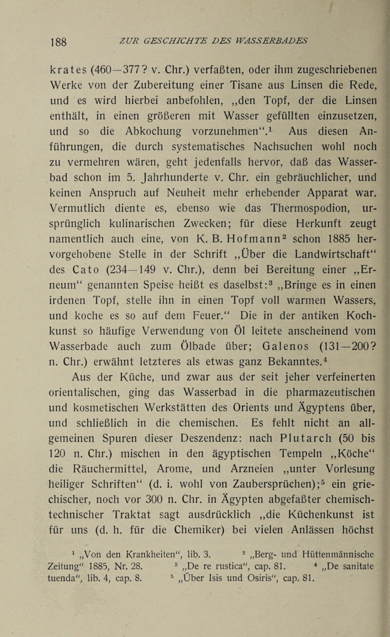 k rat es (460—377? v. Chr.) verfaßten, oder ihm zugeschriebenen Werke von der Zubereitung einer Tisane aus Linsen die Rede, und es wird hierbei anbefohlen, „den Topf, der die Linsen enthält, in einen größeren mit Wasser gefüllten einzusetzen, und so die Abkochung vorzunehmen“.1 Aus diesen An¬ führungen, die durch systematisches Nachsuchen wohl noch zu vermehren wären, geht jedenfalls hervor, daß das Wasser¬ bad schon im 5. Jahrhunderte v. Chr. ein gebräuchlicher, und keinen Anspruch auf Neuheit mehr erhebender Apparat war. Vermutlich diente es, ebenso wie das Thermospodion, ur¬ sprünglich kulinarischen Zwecken; für diese Herkunft zeugt namentlich auch eine, von K. B. Hof mann2 schon 1885 her¬ vorgehobene Stelle in der Schrift „Über die Landwirtschaft“ des Cato (234—149 v. Chr.), denn bei Bereitung einer „Er- neum“ genannten Speise heißt es daselbst:3 „Bringe es in einen irdenen Topf, stelle ihn in einen Topf voll warmen Wassers, und koche es so auf dem Feuer.“ Die in der antiken Koch¬ kunst so häufige Verwendung von Öl leitete anscheinend vom Wasserbade auch zum Ölbade über; Galenos (131—200? n. Chr.) erwähnt letzteres als etwas ganz Bekanntes.4 Aus der Küche, und zwar aus der seit jeher verfeinerten orientalischen, ging das Wasserbad in die pharmazeutischen und kosmetischen Werkstätten des Orients und Ägyptens über, und schließlich in die chemischen. Es fehlt nicht an all¬ gemeinen Spuren dieser Deszendenz: nach Plutarch (50 bis 120 n. Chr.) mischen in den ägyptischen Tempeln „Köche“ die Räuchermittel, Arome, und Arzneien „unter Vorlesung heiliger Schriften“ (d. i. wohl von Zaubersprüchen);5 ein grie¬ chischer, noch vor 300 n. Chr. in Ägypten abgefaßter chemisch¬ technischer Traktat sagt ausdrücklich „die Küchenkunst ist für uns (d. h. für die Chemiker) bei vielen Anlässen höchst 1 „Von den Krankheiten, lib. 3. 2 „Berg- und Hüttenmännische Zeitung 1885, Nr. 28. 3 „De re rustica, cap. 81. 4 „De sanitate tuenda, lib. 4, cap. 8. 5 „Über Isis und Osiris, cap. 81.