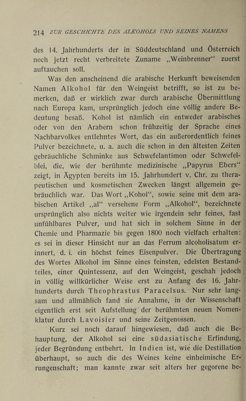 des 14. Jahrhunderts der in Süddeutschland und Österreich noch jetzt recht verbreitete Zuname Weinbrenner“ zuerst auftauchen soll. Was den anscheinend die arabische Herkunft beweisenden Namen Alkohol für den Weingeist betrifft, so ist zu be¬ merken, daß er wirklich zwar durch arabische Übermittlung nach Europa kam, ursprünglich jedoch eine völlig andere Be¬ deutung besaß. Kohol ist nämlich ein entweder arabisches oder von den Arabern schon frühzeitig der Sprache eines Nachbarvolkes entlehntes Wort, das ein außerordentlich feines Pulver bezeichnete, u. a. auch die schon in den ältesten Zeiten gebräuchliche Schminke aus Schwefelantimon oder Schwefel¬ blei, die, wie der berühmte medizinische ,,Papyrus Ebers“ zeigt, in Ägypten bereits im 15. Jahrhundert v. Chr. zu thera¬ peutischen und kosmetischen Zwecken längst allgemein ge¬ bräuchlich war. Das V/ort ,,Kohol“, sowie seine mit dem ara¬ bischen Artikel „al“ versehene Form „Alkohol“, bezeichnete ursprünglich also nichts weiter wie irgendein sehr feines, fast unfühlbares Pulver, und hat sich in solchem Sinne in der Chemie und Pharmazie bis gegen 1800 noch vielfach erhalten: es sei in dieser Hinsicht nur an das Ferrum alcoholisatum er¬ innert, d. i. ein höchst feines Eisenpulver. Die Übertragung des Wortes Alkohol im Sinne eines feinsten, edelsten Bestand¬ teiles, einer Quintessenz, auf den Weingeist, geschah jedoch in völlig willkürlicher Weise erst zu Anfang des 16. Jahr¬ hunderts durch Theophrastus Paracelsus. Nur sehr lang¬ sam und allmählich fand sie Annahme, in der Wissenschaft eigentlich erst seit Aufstellung'der berühmten neuen Nomen¬ klatur durch Lavoisier und seine Zeitgenossen. Kurz sei noch darauf hingewiesen, daß auch die Be¬ hauptung, der Alkohol sei eine südasiatische Erfindung, jeder Begründung entbehrt. In Indien ist, wie die Destillation überhaupt, so auch die des Weines keine einheimische Er¬ rungenschaft; man kannte zwar seit alters her gegorene be-