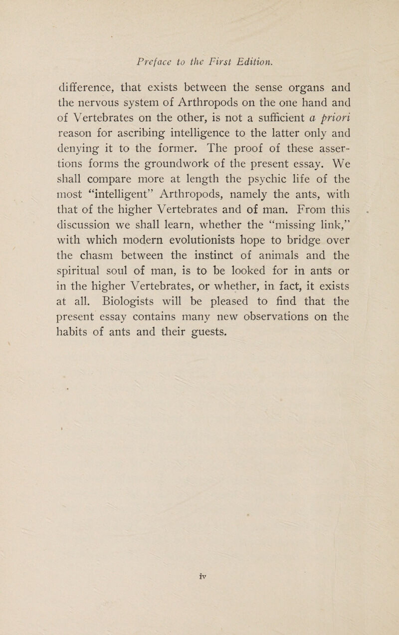 difference, that exists between the sense organs and the nervous system of Arthropods on the one hand and of Vertebrates on the other, is not a sufficient a priori reason for ascribing intelligence to the latter only and denying it to the former. The proof of these asser¬ tions forms the groundwork of the present essay. We shall compare more at length the psychic life of the most “intelligent” Arthropods, namely the ants, with that of the higher Vertebrates and of man. From this discussion we shall learn, whether the “missing link,” with which modern evolutionists hope to bridge over the chasm between the instinct of animals and the spiritual soul of man, is to be looked for in ants or in the higher Vertebrates, or whether, in fact, it exists at all. Biologists will be pleased to find that the present essay contains many new observations on the habits of ants and their guests.