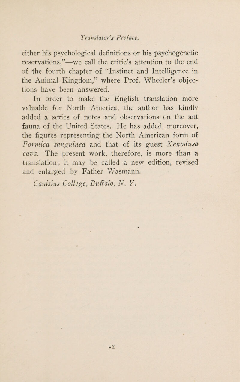 either his psychological definitions or his psychogenetic reservations,”—we call the critic’s attention to the end of the fourth chapter of “Instinct and Intelligence in the Animal Kingdom,” where Prof. Wheeler’s objec¬ tions have been answered. In order to make the English translation more valuable for North America, the author has kindly added a series of notes and observations on the ant fauna of the United States. He has added, moreover, the figures representing the North American form of Formica sanguinea and that of its guest Xenodusa cava. The present work, therefore, is more than a translation; it may be called a new edition, revised and enlarged by Father Wasmann. Canisius College, Buffalo, N. Y.