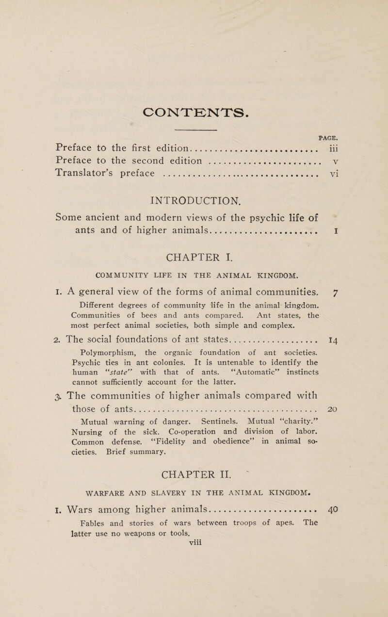 CONTENTS. PAGE. Preface to the first edition. iii Preface to the second edition . v Translator’s preface ... vi INTRODUCTION. Some ancient and modern views of the psychic life of ants and of higher animals. I CHAPTER I. COMMUNITY LIFE IN THE ANIMAL KINGDOM. 1. A general view of the forms of animal communities. 7 Different degrees of community life in the animal kingdom. Communities of bees and ants compared. Ant states, the most perfect animal societies, both simple and complex. 2. The social foundations of ant states. 14 Polymorphism, the organic foundation of ant societies. Psychic ties in ant colonies. It is untenable to identify the human “state” with that of ants. “Automatic” instincts cannot sufficiently account for the latter. 31. The communities of higher animals compared with those of ants. 20 Mutual warning of danger. Sentinels. Mutual “charity.” Nursing of the sick. Co-operation and division of labor. Common defense. “Fidelity and obedience” in animal so¬ cieties. Brief summary. CHAPTER II. ' WARFARE AND SLAVERY IN THE ANIMAL KINGDOM. I. Wars among higher animals. 40 Fables and stories of wars between troops of apes. The latter use no weapons or tools.