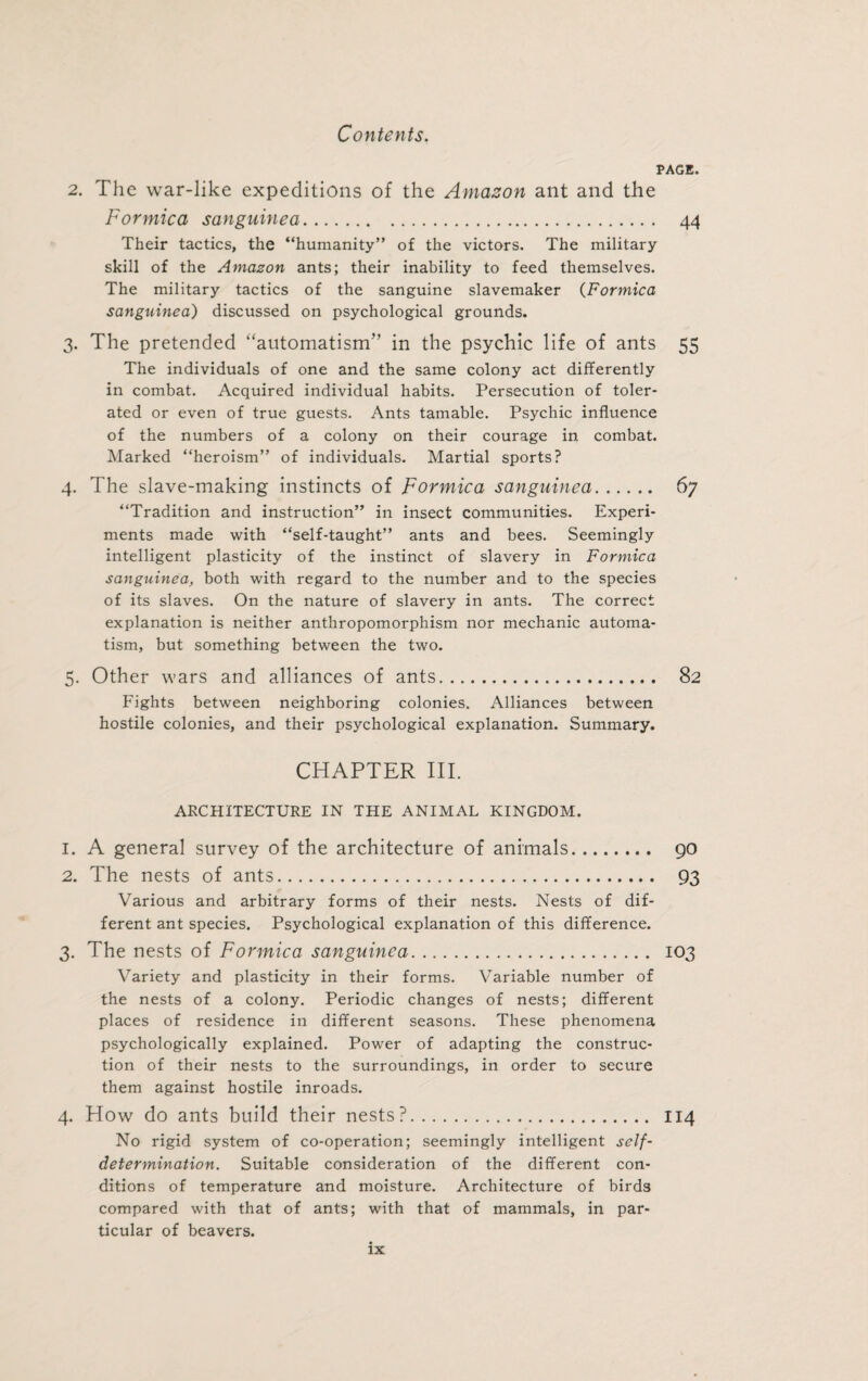 PAGE. 2. The war-like expeditions of the Amazon ant and the Formica sanguinea. 44 Their tactics, the “humanity” of the victors. The military skill of the Amazon ants; their inability to feed themselves. The military tactics of the sanguine slavemaker (Formica sanguinea) discussed on psychological grounds. 3. The pretended “automatism” in the psychic life of ants 55 The individuals of one and the same colony act differently in combat. Acquired individual habits. Persecution of toler¬ ated or even of true guests. Ants tamable. Psychic influence of the numbers of a colony on their courage in combat. Marked “heroism” of individuals. Martial sports? 4. The slave-making instincts of Formica sanguinea. 67 “Tradition and instruction” in insect communities. Experi¬ ments made with “self-taught” ants and bees. Seemingly intelligent plasticity of the instinct of slavery in Formica sanguinea, both with regard to the number and to the species of its slaves. On the nature of slavery in ants. The correct explanation is neither anthropomorphism nor mechanic automa¬ tism, but something between the two. 5. Other wars and alliances of ants. 82 Fights between neighboring colonies. Alliances between hostile colonies, and their psychological explanation. Summary. CHAPTER III. ARCHITECTURE IN THE ANIMAL KINGDOM. 1. A general survey of the architecture of animals. 90 2. The nests of ants. 93 Various and arbitrary forms of their nests. Nests of dif¬ ferent ant species. Psychological explanation of this difference. 3. The nests of Formica sanguinea. 103 Variety and plasticity in their forms. Variable number of the nests of a colony. Periodic changes of nests; different places of residence in different seasons. These phenomena psychologically explained. Power of adapting the construc¬ tion of their nests to the surroundings, in order to secure them against hostile inroads. 4. How do ants build their nests?. 114 No rigid system of co-operation; seemingly intelligent self- determination. Suitable consideration of the different con¬ ditions of temperature and moisture. Architecture of birds compared with that of ants; with that of mammals, in par¬ ticular of beavers.