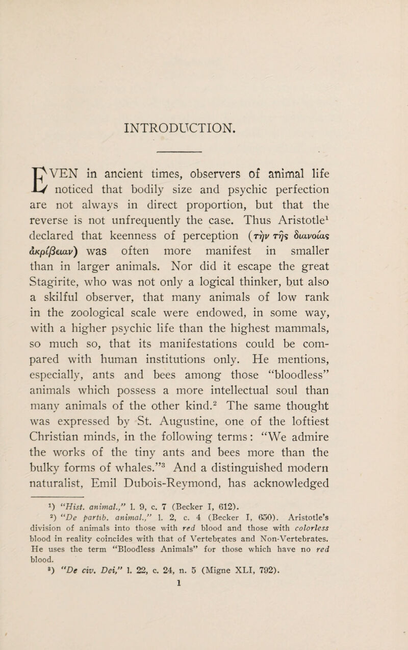 INTRODUCTION. EVEN in ancient times, observers of animal life noticed that bodily size and psychic perfection are not always in direct proportion, but that the reverse is not unfrequently the case. Thus Aristotle1 declared that keenness of perception (r?)v Stavotas aKpLßeiav) was often more manifest in smaller than in larger animals. Nor did it escape the great Stagirite, who was not only a logical thinker, but also a skilful observer, that many animals of low rank in the zoological scale were endowed, in some way, with a higher psychic life than the highest mammals, so much so, that its manifestations could be com¬ pared with human institutions only. He mentions, especially, ants and bees among those “bloodless” animals which possess a more intellectual soul than many animals of the other kind.2 The same thought was expressed by St. Augustine, one of the loftiest Christian minds, in the following terms: “We admire the works of the tiny ants and bees more than the bulky forms of whales.”3 And a distinguished modern naturalist, Emil Dubois-Reymond, has acknowledged x) “Hist, animal.,” 1. 9, c. 7 (Becker I, 612). 2) “De partib. animal.,” 1. 2, c. 4 (Becker I, 650). Aristotle’s division of animals into those with red blood and those with colorless blood in reality coincides with that of Vertebrates and Non-Vertebrates. He uses the term “Bloodless Animals” for those which have no red blood. 3) “De civ. Dei” 1. 22, c. 24, n. 5 (Migne XLI, 792).
