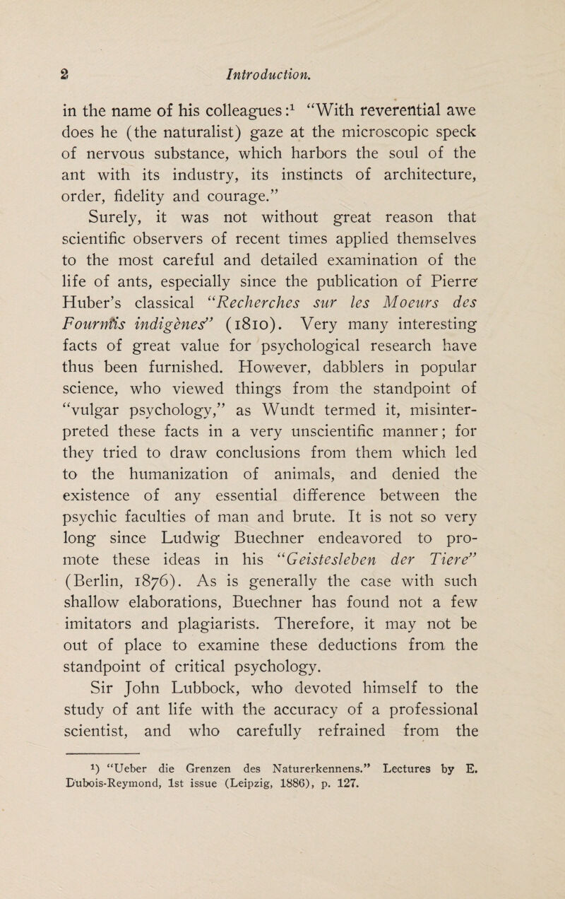 in the name of his colleagues d “With reverential awe does he (the naturalist) gaze at the microscopic speck of nervous substance, which harbors the soul of the ant with its industry, its instincts of architecture, order, fidelity and courage.” Surely, it was not without great reason that scientific observers of recent times applied themselves to the most careful and detailed examination of the life of ants, especially since the publication of Pierre Huber’s classical “Recherches sur les Moeurs des Fournfis indigenes'’ (1810). Very many interesting facts of great value for psychological research have thus been furnished. However, dabblers in popular science, who viewed things from the standpoint of “vulgar psychology,” as Wundt termed it, misinter¬ preted these facts in a very unscientific manner; for they tried to draw conclusions from them which led to the humanization of animals, and denied the existence of any essential difference between the psychic faculties of man and brute. It is not so very long since Ludwig Buechner endeavored to pro¬ mote these ideas in his “Geistesleben der Tiere” (Berlin, 1876). As is generally the case with such shallow elaborations, Buechner has found not a few imitators and plagiarists. Therefore, it may not be out of place to examine these deductions from the standpoint of critical psychology. Sir John Lubbock, who devoted himself to the study of ant life with the accuracy of a professional scientist, and who carefully refrained from the 1) “Ueber die Grenzen des Naturerkennens.” Lectures by E. D'ubois-Reymond, 1st issue (Leipzig, 1886), p. 127.