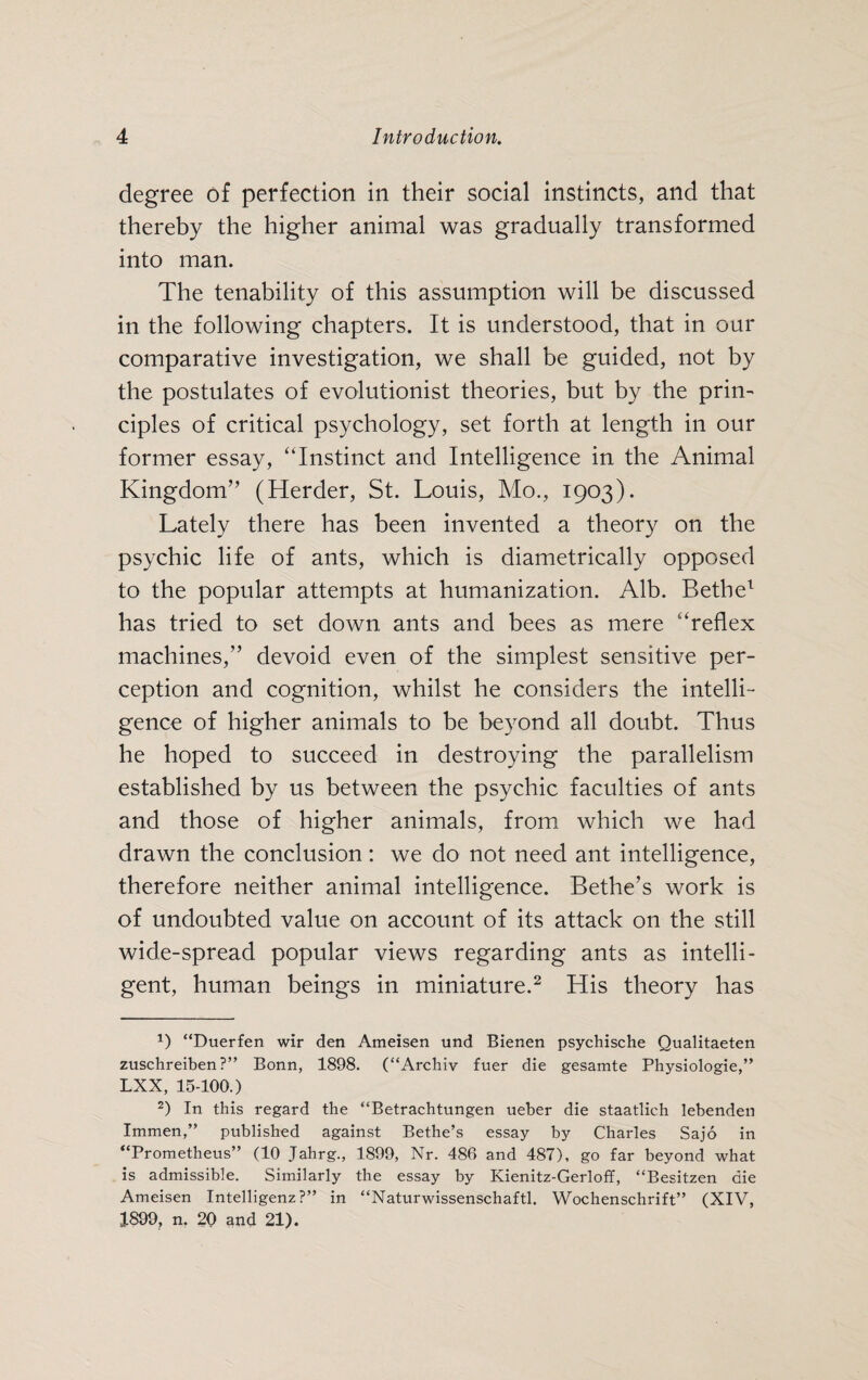 degree of perfection in their social instincts, and that thereby the higher animal was gradually transformed into man. The tenability of this assumption will be discussed in the following chapters. It is understood, that in our comparative investigation, we shall be guided, not by the postulates of evolutionist theories, but by the prin¬ ciples of critical psychology, set forth at length in our former essay, “Instinct and Intelligence in the Animal Kingdom” (Herder, St. Louis, Mo., 1903). Lately there has been invented a theory on the psychic life of ants, which is diametrically opposed to the popular attempts at humanization. Alb. Bethe1 has tried to set down ants and bees as mere “reflex machines,” devoid even of the simplest sensitive per¬ ception and cognition, whilst he considers the intelli¬ gence of higher animals to be beyond all doubt. Thus he hoped to succeed in destroying the parallelism established by us between the psychic faculties of ants and those of higher animals, from which we had drawn the conclusion: we do not need ant intelligence, therefore neither animal intelligence. Bethe’s work is of undoubted value on account of its attack on the still wide-spread popular views regarding ants as intelli¬ gent, human beings in miniature.2 His theory has 1) “Duerfen wir den Ameisen und Bienen psychische Qualitaeten zuschreiben ?” Bonn, 1898. (“Archiv fuer die gesamte Physiologie,” LXX, 15-100.) 2) In this regard the “Betrachtungen ueber die staatlich lebenden Immen,” published against Bethe’s essay by Charles Sajo in “Prometheus” (10 Jahrg., 1899, Nr. 486 and 487), go far beyond what is admissible. Similarly the essay by Kienitz-Gerloff, “Besitzen die Ameisen Intelligenz?” in “Naturwissenschaftl. Wochenschrift” (XIV, 1899, n. 20 and 21).