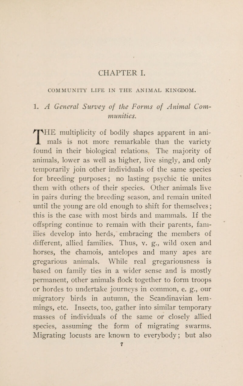 CHAPTER I. COMMUNITY LIFE IN THE ANIMAL KINGDOM. 1. A General Survey of the Forms of Animal Com¬ munities. HE multiplicity of bodily shapes apparent in ani- JL mals is not more remarkable than the variety found in their biological relations. The majority of animals, lower as well as higher, live singly, and only temporarily join other individuals of the same species for breeding purposes; no lasting psychic tie unites them with others of their species. Other animals live in pairs during the breeding season, and remain united until the young are old enough to shift for themselves; this is the case with most birds and mammals. If the offspring continue to remain with their parents, fam¬ ilies develop into herds, embracing the members of different, allied families. Thus, v. g., wild oxen and horses, the chamois, antelopes and many apes are gregarious animals. While real gregariousness is based on family ties in a wider sense and is mostly permanent, other animals flock together to form troops or hordes to undertake journeys in common, e. g., our migratory birds in autumn, the Scandinavian lem¬ mings, etc. Insects, too, gather into similar temporary masses of individuals of the same or closely allied species, assuming the form of migrating swarms. Migrating locusts are known to everybody; but also