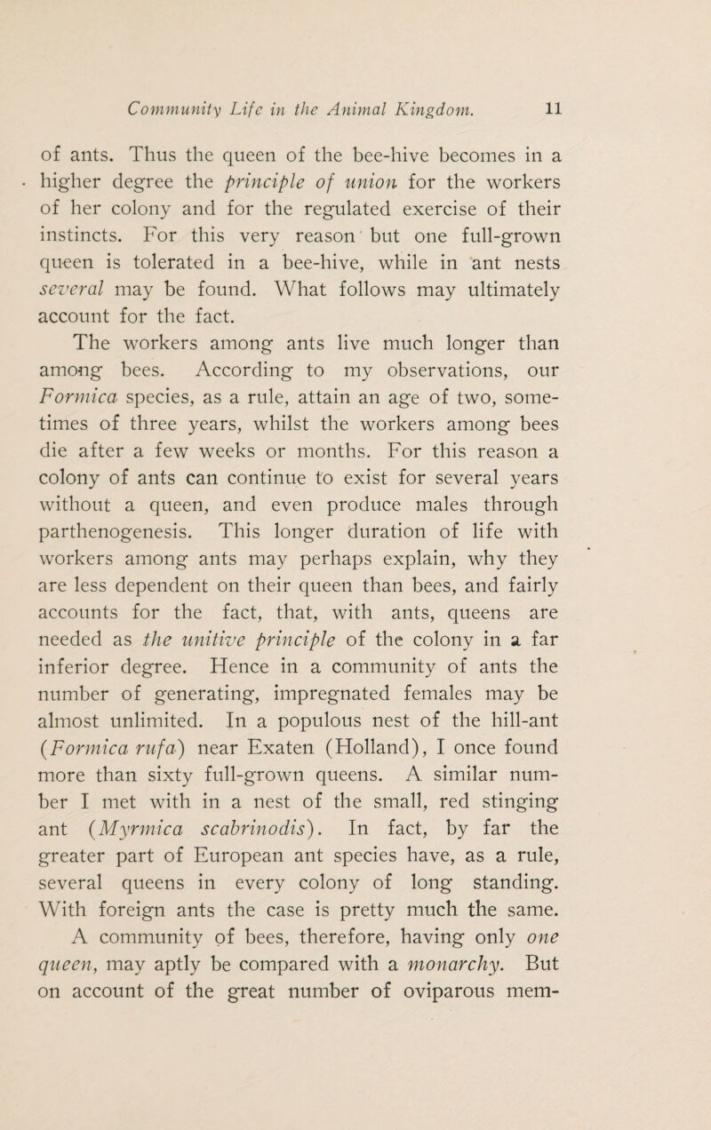 of ants. Thus the queen of the bee-hive becomes in a • higher degree the principle of union for the workers of her colony and for the regulated exercise of their instincts. For this very reason but one full-grown queen is tolerated in a bee-hive, while in ant nests several may be found. What follows may ultimately account for the fact. The workers among ants live much longer than among bees. According to my observations, our Formica species, as a rule, attain an age of two, some¬ times of three years, whilst the workers among bees die after a few weeks or months. For this reason a colony of ants can continue to exist for several years without a queen, and even produce males through parthenogenesis. This longer duration of life with workers among ants may perhaps explain, why they are less dependent on their queen than bees, and fairly accounts for the fact, that, with ants, queens are needed as the unitive principle of the colony in a far inferior degree. Hence in a community of ants the number of generating, impregnated females may be almost unlimited. In a populous nest of the hill-ant (Formica ntfa) near Exaten (Holland), I once found more than sixty full-grown queens. A similar num¬ ber I met with in a nest of the small, red stinging ant (Myrmica scabrinodis). In fact, by far the greater part of European ant species have, as a rule, several queens in every colony of long standing. With foreign ants the case is pretty much the same. A community of bees, therefore, having only one queen, may aptly be compared with a monarchy. But on account of the great number of oviparous mem-