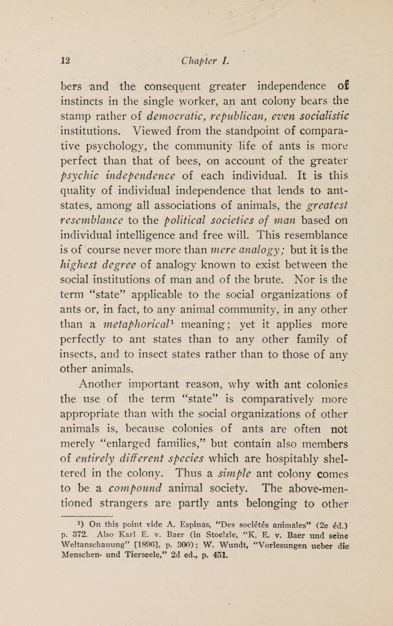 bers and the consequent greater independence of instincts in the single worker, an ant colony bears the stamp rather of democratic, republican, even socialistic institutions. Viewed from the standpoint of compara¬ tive psychology, the community life of ants is more perfect than that of bees, on account of the greater psychic independence of each individual. It is this quality of individual independence that lends to ant- states, among all associations of animals, the greatest resemblance to the political societies of man based on individual intelligence and free will. This resemblance is of course never more than mere analogy; but it is the highest degree of analogy known to exist between the social institutions of man and of the brute. Nor is the term “state” applicable to the social organizations of ants or, in fact, to any animal community, in any other than a metaphorical1 meaning; yet it applies more perfectly to ant states than to any other family of insects, and to insect states rather than to those of any other animals. Another important reason, why with ant colonies the use of the term “state” is comparatively more appropriate than with the social organizations of other animals is, because colonies of ants are often not merely “enlarged families,” but contain also members of entirely different species which are hospitably shel¬ tered in the colony. Thus a simple ant colony comes to be a compound animal society. The above-men¬ tioned strangers are partly ants belonging to other *) On this point vide A. Espinas, “Des societes animales” (2e ed.) p. 372. Also Karl E. v. Baer (in Stoelzle, “K. E. v. Baer und seine Weltanschauung” [1896], p. 300); W. Wundt, “Vorlesungen ueber die Menschen- und Tierseele,” 2d ed., p. 451.