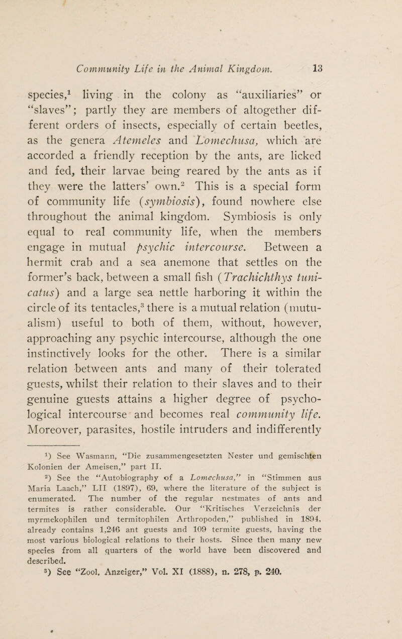 species,1 living in the colony as “auxiliaries” or “slaves”; partly they are members of altogether dif¬ ferent orders of insects, especially of certain beetles, as the genera Atemeles and Lomechusa, which are accorded a friendly reception by the ants, are licked and fed, their larvae being reared by the ants as if they were the latters’ own.2 This is a special form of community life (symbiosis), found nowhere else throughout the animal kingdom. Symbiosis is only equal to real community life, when the members engage in mutual psychic intercourse. Between a hermit crab and a sea anemone that settles on the former’s back, between a small fish (Trachichthys tnni- catus) and a large sea nettle harboring it within the circle of its tentacles,3 there is a mutual relation (mutu¬ alism) useful to both of them, without, however, approaching any psychic intercourse, although the one instinctively looks for the other. There is a similar relation between ants and many of their tolerated guests, whilst their relation to their slaves and to their genuine guests attains a higher degree of psycho¬ logical intercourse and becomes real community life. Moreover, parasites, hostile intruders and indifferently *) See Wasmann, “Die zusammengesetzten Nester und gemischten Kolonien der Ameisen,” part II. 2) See the “Autobiography of a Lomechusain “Stimmen aus Maria Laach,” LII (1897), 69, where the literature of the subject is enumerated. The number of the regular nestmates of ants and termites is rather considerable. Our “Kritisches Verzeichnis der myrmekophilen und termitophilen Arthropoden,” published in 1894, already contains 1,246 ant guests and 109 termite guests, having the most various biological relations to their hosts. Since then many new species from all quarters of the world have been discovered and described. 3) See “Zool, Anzeiger,” Vol. XI (1888), n. 278, p. 240.