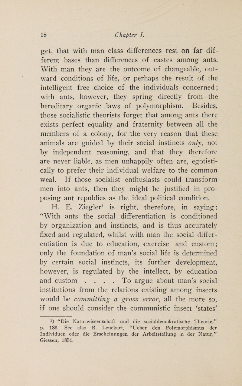 get, that with man class differences rest on far dif¬ ferent bases than differences of castes among ants. With man they are the outcome of changeable, out¬ ward conditions of life, or perhaps the result of the intelligent free choice of the individuals concerned; with ants, however, they spring directly from the hereditary organic laws of polymorphism. Besides, those socialistic theorists forget that among ants there exists perfect equality and fraternity between all the members of a colony, for the very reason that these animals are guided by their social instincts only, not by independent reasoning, and that they therefore are never liable, as men unhappily often are, egotisti¬ cally to prefer their individual welfare to the common weal. If those socialist enthusiasts could transform men into ants, then they might be justified in pro¬ posing ant republics as the ideal political condition. H. E. Ziegler1 is right, therefore, in saying: “With ants the social differentiation is conditioned by organization and instincts, and is thus accurately fixed and regulated, whilst with man the social differ¬ entiation is due to education, exercise and custom; only the foundation of man’s social life is determined by certain social instincts, its further development, however, is regulated by the intellect, by education and custom .... To argue about man’s social institutions from the relations existing among insects would be committing a gross error, all the more so, if one should consider the communistic insect ‘states’ 1) “Die Naturwissenschaft und die socialdemokratische Theorie,” p. 186. See also R. Leuckart, “Ueber den Polymorphismus der Individuen oder die Erscheinungen der Arbeitsteilung in der Natur,” Giessen, 1851.