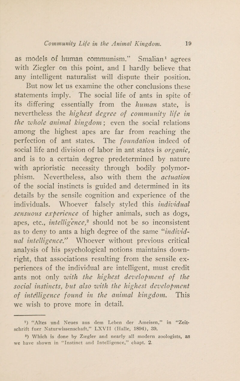 as models of human communism.” Smalian1 agrees with Ziegler on this point, and I hardly believe that any intelligent naturalist will dispute their position. But now let us examine the other conclusions these statements imply. The social life of ants in spite of its differing essentially from the human state, is nevertheless the highest degree of community life in the whole animal kingdom; even the social relations among the highest apes are far from reaching the perfection of ant states. The foundation indeed of social life and division of labor in ant states is organic, and is to a certain degree predetermined by nature with aprioristic necessity through bodily polymor¬ phism. Nevertheless, also with them the actuation of the social instincts is guided and determined in its details by the sensile cognition and experience of the individuals. Whoever falsely styled this individual sensuous experience of higher animals, such as dogs, apes, etc., intelligence,2 should not be so inconsistent as to deny to ants a high degree of the same “individ¬ ual intelligenceWhoever without previous critical analysis of his psychological notions maintains down¬ right, that associations resulting from the sensile ex¬ periences of the individual are intelligent, must credit ants not only with the highest development of the social instincts, hut also with the highest development of intelligence found in the animal kingdom. This we wish to prove more in detail. J) “Altes und Neues aus dem Leben der Ameisen,” in “Zeit¬ schrift fuer Naturwissenschaft,” LXVII (Halle, 1894), 39. 2) Which is done by Ziegler and nearly all modern zoologists, as we have shown in “Instinct and Intelligence,” chapt. 2.