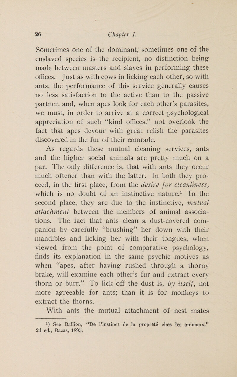 Sometimes one of the dominant, sometimes one of the enslaved species is the recipient, no distinction being made between masters and slaves in performing these offices. Just as with cows in licking each other, so with ants, the performance of this service generally causes no less satisfaction to the active than to the passive partner, and, when apes look for each other’s parasites, we must, in order to arrive at a correct psychological appreciation of such “kind offices,” not overlook the fact that apes devour with great relish the parasites discovered in the fur of their comrade. As regards these mutual cleaning services, ants and the higher social animals are pretty much on a par. The only difference is, that with ants they occur much oftener than with the latter. In both they pro¬ ceed, in the first place, from the desire for cleanliness, which is no doubt of an instinctive nature.1 In the second place, they are due to the instinctive, mutual attachment between the members of animal associa¬ tions. The fact that ants clean a dust-covered com¬ panion by carefully “brushing” her down with their mandibles and licking her with their tongues, when viewed from the point of comparative psychology, finds its explanation in the same psychic motives as when “apes, after having rushed through a thorny brake, will examine each other’s fur and extract every thorn or burr.” To lick off the dust is, by itself, not more agreeable for ants; than it is for monkeys to extract the thorns. With ants the mutual attachment of nest mates D See Ballion, “De l’instinct de la proprete cliez les animaux,” 2d ed., Bazas, 1895.