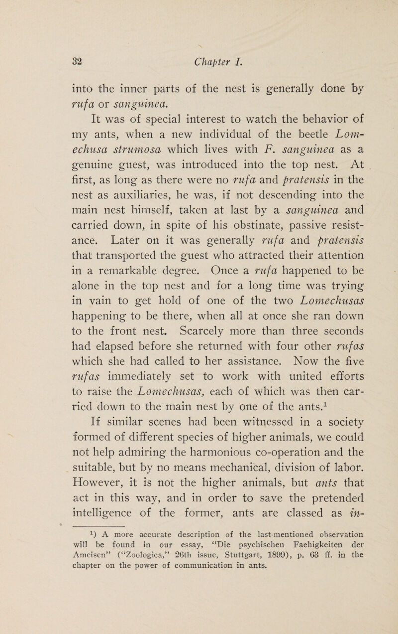 into the inner parts of the nest is generally done by rufa or sanguined. It was of special interest to watch the behavior of my ants, when a new individual of the beetle Lorn- echusa strumosa which lives with F. sanguinea as a genuine guest, was introduced into the top nest. At first, as long as there were no rufa and pratensis in the nest as auxiliaries, he was, if not descending into the main nest himself, taken at last by a sanguinea and carried down, in spite of his obstinate, passive resist¬ ance. Later on it was generally rufa and pratensis that transported the guest who attracted their attention in a remarkable degree. Once a rufa happened to be alone in the top nest and for a long time was trying in vain to get hold of one of the two Lomechusas happening to be there, when all at once she ran down to the front nest. Scarcely more than three seconds had elapsed before she returned with four other rufas which she had called to her assistance. Now the five rufas immediately set to work with united efforts to raise the Lomechusas, each of which was then car¬ ried down to the main nest by one of the ants.1 If similar scenes had been witnessed in a society formed of different species of higher animals, we could not help admiring the harmonious co-operation and the suitable, but by no means mechanical, division of labor. However, it is not the higher animals, but ants that act in this way, and in order to save the pretended intelligence of the former, ants are classed as in- 1) A more accurate description of the last-mentioned observation will be found in our essay, “Die psychischen Faehigkeiten der Ameisen” (“Zoologica,” 26th issue, Stuttgart, 1899), p. 63 ff. in the chapter on the power of communication in ants.