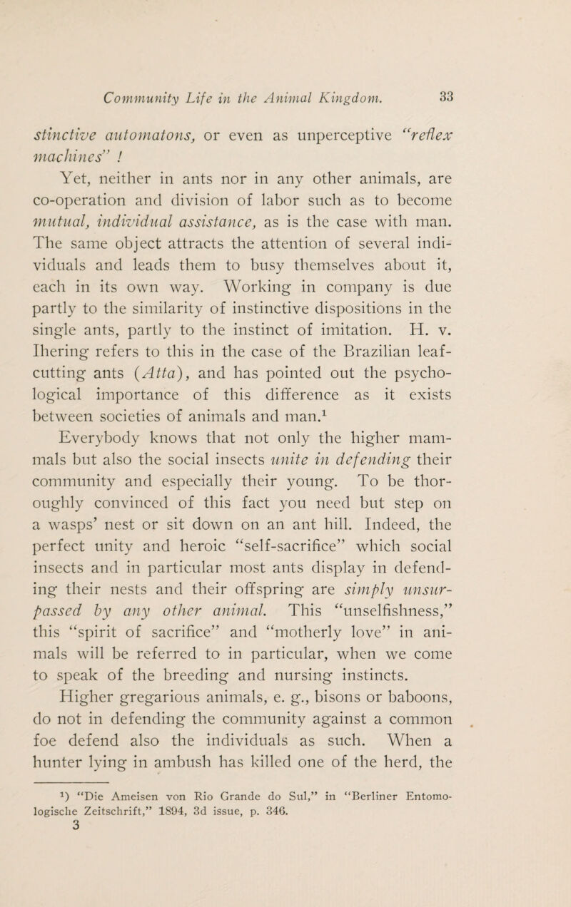 stinctive automatons, or even as unperceptive “reflex machines ’ / Yet, neither in ants nor in any other animals, are co-operation and division of labor such as to become mutual, individual assistance, as is the case with man. The same object attracts the attention of several indi¬ viduals and leads them to busy themselves about it, each in its own way. Working in company is due partly to the similarity of instinctive dispositions in the single ants, partly to the instinct of imitation. H. v. Ihering refers to this in the case of the Brazilian leaf¬ cutting ants (Atta), and has pointed out the psycho¬ logical importance of this difference as it exists between societies of animals and man.1 Everybody knows that not only the higher mam¬ mals but also the social insects unite in defending their community and especially their young. To be thor¬ oughly convinced of this fact you need but step on a wasps’ nest or sit down on an ant hill. Indeed, the perfect unity and heroic “self-sacrifice” which social insects and in particular most ants display in defend¬ ing their nests and their offspring are simply unsur¬ passed by any other animal. This “unselfishness,” this “spirit of sacrifice” and “motherly love” in ani¬ mals will be referred to in particular, when we come to speak of the breeding and nursing instincts. Higher gregarious animals, e. g., bisons or baboons, do not in defending the community against a common foe defend also the individuals as such. When a hunter lying in ambush has killed one of the herd, the “Die Ameisen von Rio Grande do Sul,” in “Berliner Entomo- logische Zeitschrift,” 1894, 3d issue, p. 346. 3