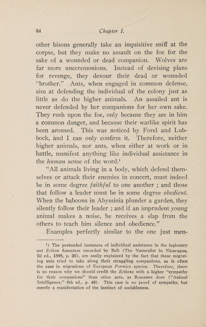 other bisons generally take an inquisitive sniff at the corpse, but they make no assault on the foe for the sake of a wounded or dead companion. Wolves are far more unceremonious. Instead of devising plans for revenge, they devour their dead or wounded “brother.” Ants, when engaged in common defense, aim at defending the individual of the colony just as little as do the higher animals. An assailed ant is never defended by her companions for her own sake. They rush upon the foe, only because they see in him a common danger, and because their warlike spirit has been aroused. This was noticed by Forel and Lub¬ bock, and I can only confirm it. Therefore, neither higher animals, nor ants, when either at work or in battle, manifest anything like individual assistance in the human sense of the word.1 “All animals living in a body, which defend them¬ selves or attack their enemies in concert, must indeed be in some degree faithful to one another ; and those that follow a leader must be in some degree obedient. When the baboons in Abyssinia plunder a garden, they silently follow their leader ; and if an imprudent young animal makes a noise, he receives a slap from the others to teach him silence and obedience.” Examples perfectly similar to the one just men- 1) The pretended instances of individual assistance in the legionary ant Eciton hamatum recorded by Belt (The Naturalist in Nicaragua, 2d ed., 1888, p. 26), are easily explained by the fact that these migrat¬ ing ants tried to take along their straggling companions, as is often the case in migrations of European Formica species. Therefore, there is no reason why we should credit the Ecitons with a higher “sympathy for their companions” than other ants, as Romanes does (“Animal Intelligence,” 6th ed., p. 48). This case is no proof of sympathy, but merely a manifestation of the instinct of sociableness.