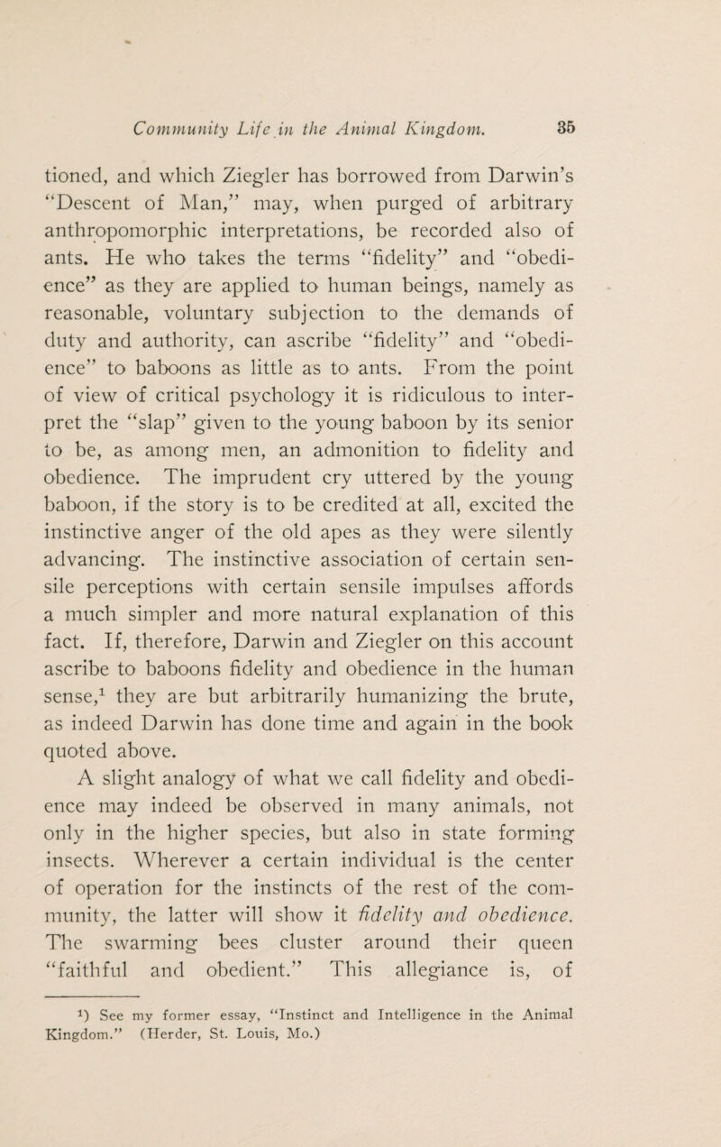 tioned, and which Ziegler has borrowed from Darwin’s “Descent of Man,” may, when purged of arbitrary anthropomorphic interpretations, be recorded also of ants. He who takes the terms “fidelity” and “obedi¬ ence” as they are applied to human beings, namely as reasonable, voluntary subjection to the demands of duty and authority, can ascribe “fidelity” and “obedi¬ ence” to baboons as little as to ants. From the point of view of critical psychology it is ridiculous to inter¬ pret the “slap” given to the young baboon by its senior to be, as among men, an admonition to fidelity and obedience. The imprudent cry uttered by the young baboon, if the story is to be credited at all, excited the instinctive anger of the old apes as they were silently advancing. The instinctive association of certain sen- sile perceptions with certain sensile impulses affords a much simpler and more natural explanation of this fact. If, therefore, Darwin and Ziegler on this account ascribe to baboons fidelity and obedience in the human sense,1 they are but arbitrarily humanizing the brute, as indeed Darwin has done time and again in the book quoted above. A slight analogy of what we call fidelity and obedi¬ ence may indeed be observed in many animals, not only in the higher species, but also in state forming insects. Wherever a certain individual is the center of operation for the instincts of the rest of the com¬ munity, the latter will show it fidelity and obedience. The swarming bees cluster around their queen “faithful and obedient.” This allegiance is, of P See my former essay, “Instinct and Intelligence in the Animal Kingdom.” (Herder, St. Louis, Mo.)