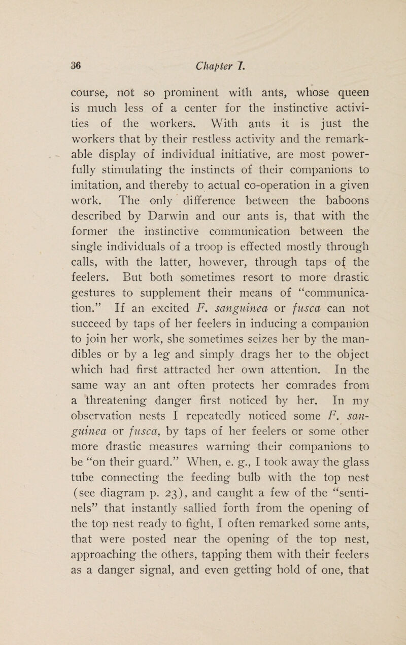course, not so prominent with ants, whose queen is much less of a center for the instinctive activi¬ ties of the workers. With ants it is just the workers that by their restless activity and the remark¬ able display of individual initiative, are most power¬ fully stimulating the instincts of their companions to imitation, and thereby to actual co-operation in a given work. The only difference between the baboons described by Darwin and our ants is, that with the former the instinctive communication between the single individuals of a troop is effected mostly through calls, with the latter, however, through taps of the feelers. But both sometimes resort to more drastic gestures to supplement their means of “communica¬ tion.” If an excited F. sanguined or fusca can not succeed by taps of her feelers in inducing a companion to join her work, she sometimes seizes her by the man¬ dibles or by a leg and simply drags her to the object which had first attracted her own attention. In the same way an ant often protects her comrades from a threatening danger first noticed by her. In my observation nests I repeatedly noticed some F. san- guinea or fusca, by taps of her feelers or some other more drastic measures warning their companions to be “on their guard.” When, e. g., I took away the glass tube connecting the feeding bulb with the top nest (see diagram p. 23), and caught a few of the “senti¬ nels” that instantly sallied forth from the opening of the top nest ready to fight, I often remarked some ants, that were posted near the opening of the top nest, approaching the others, tapping them with their feelers as a danger signal, and even getting hold of one, that