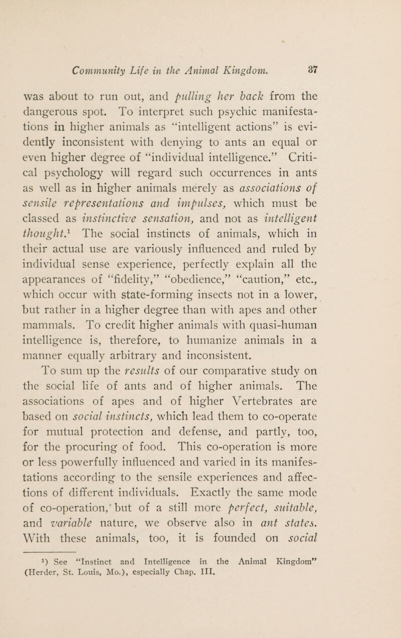 was about to run out, and pulling her back from the dangerous spot. To interpret such psychic manifesta¬ tions in higher animals as “intelligent actions” is evi¬ dently inconsistent with denying to ants an equal or even higher degree of “individual intelligence.” Criti¬ cal psychology will regard such occurrences in ants as well as in higher animals merely as associations of scnsile representations and impulses, which must be classed as instinctive sensation, and not as intelligent thoughtd The social instincts of animals, which in their actual use are variously influenced and ruled by individual sense experience, perfectly explain all the appearances of “fidelity,” “obedience,” “caution,” etc., which occur with state-forming insects not in a lower, but rather in a higher degree than with apes and other mammals. To credit higher animals with quasi-human intelligence is, therefore, to humanize animals in a manner equally arbitrary and inconsistent. To sum up the results of our comparative study on the social life of ants and of higher animals. The associations of apes and of higher Vertebrates are based on social instincts, which lead them to co-operate for mutual protection and defense, and partly, too, for the procuring of food. This co-operation is more or less powerfully influenced and varied in its manifes¬ tations according to the sensile experiences and affec¬ tions of different individuals. Exactly the same mode of co-operation, but of a still more perfect, suitable, and variable nature, we observe also in ant states. With these animals, too, it is founded on social P See “Instinct and Intelligence in the Animal Kingdom” (Herder, St. Louis, Mo.), especially Chap. III.