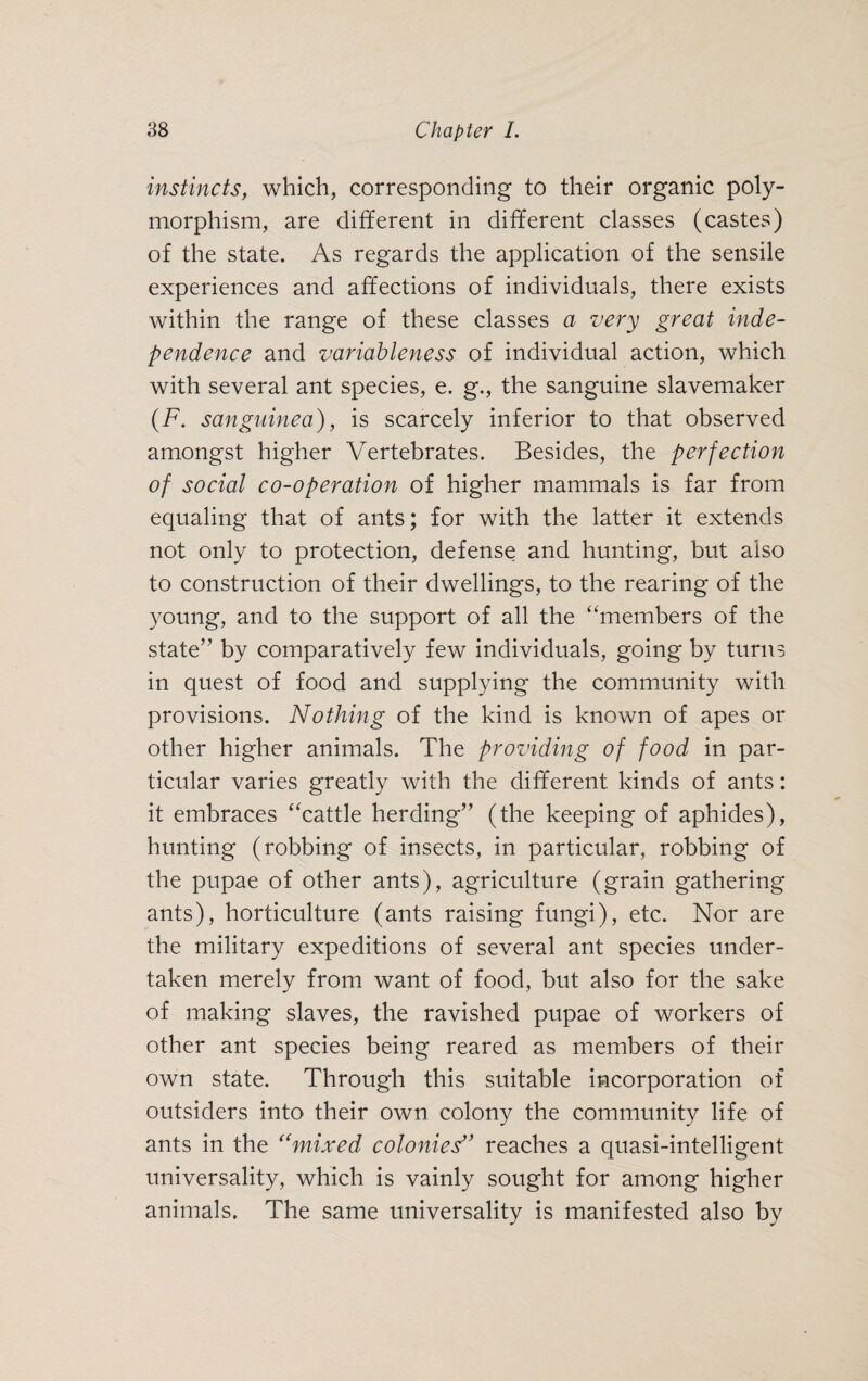 instincts, which, corresponding to their organic poly¬ morphism, are different in different classes (castes) of the state. As regards the application of the sensile experiences and affections of individuals, there exists within the range of these classes a very great inde¬ pendence and variableness of individual action, which with several ant species, e. g., the sanguine slavemaker (F. sanguinea), is scarcely inferior to that observed amongst higher Vertebrates. Besides, the perfection of social co-operation of higher mammals is far from equaling that of ants; for with the latter it extends not only to protection, defense and hunting, but also to construction of their dwellings, to the rearing of the young, and to the support of all the “members of the state” by comparatively few individuals, going by turns in quest of food and supplying the community with provisions. Nothing of the kind is known of apes or other higher animals. The providing of food in par¬ ticular varies greatly with the different kinds of ants: it embraces “cattle herding” (the keeping of aphides), hunting (robbing of insects, in particular, robbing of the pupae of other ants), agriculture (grain gathering ants), horticulture (ants raising fungi), etc. Nor are the military expeditions of several ant species under¬ taken merely from want of food, but also for the sake of making slaves, the ravished pupae of workers of other ant species being reared as members of their own state. Through this suitable incorporation of outsiders into their own colony the community life of ants in the “mixed colonies'* reaches a quasi-intelligent universality, which is vainly sought for among higher animals. The same universality is manifested also by