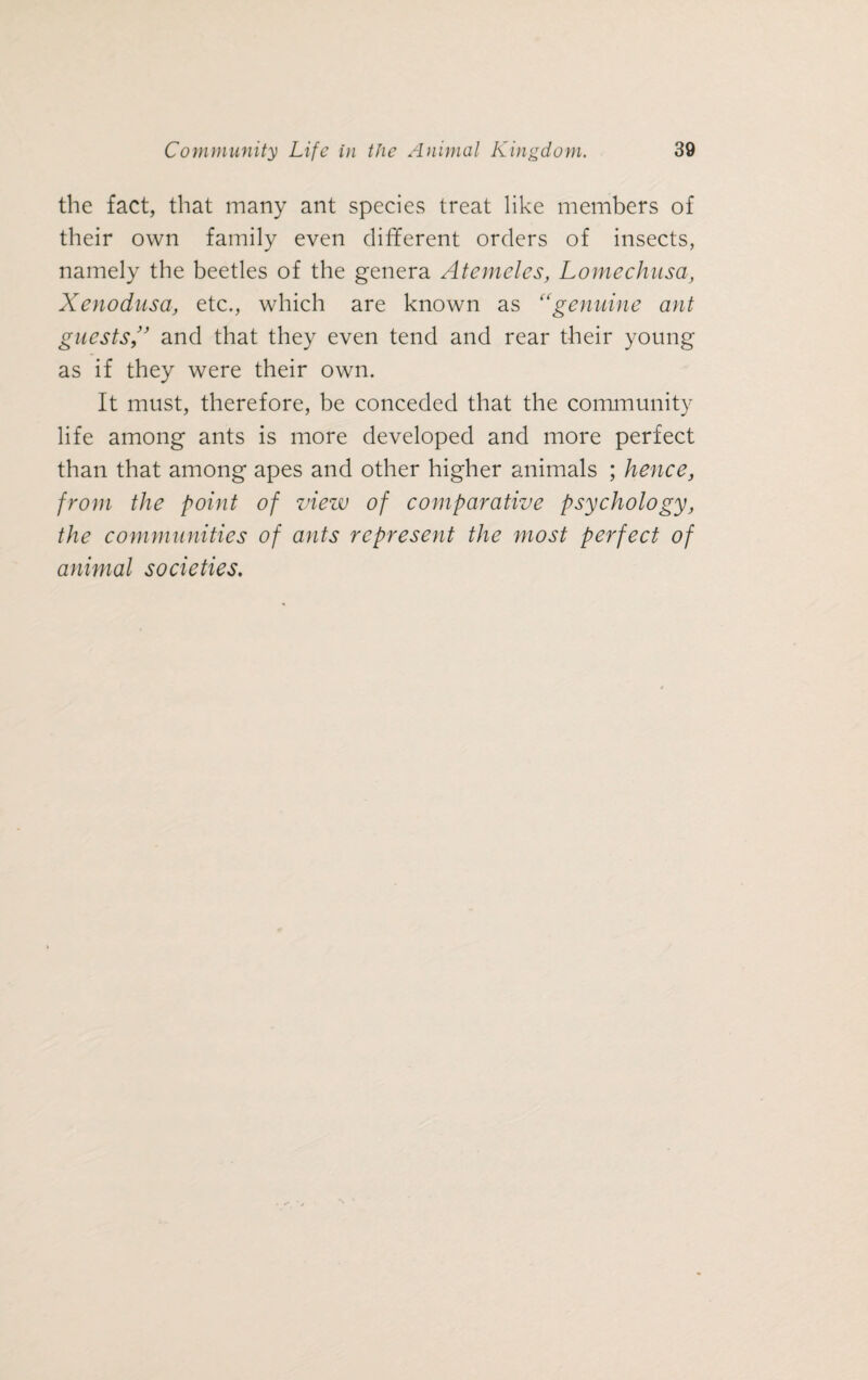 the fact, that many ant species treat like members of their own family even different orders of insects, namely the beetles of the genera Atemeles, Lomechusa, Xenodusa, etc., which are known as “genuine ant guestsand that they even tend and rear their young as if they were their own. It must, therefore, be conceded that the community life among ants is more developed and more perfect than that among apes and other higher animals ; hence, from the point of view of comparative psychology, the communities of ants represent the most perfect of animal societies.