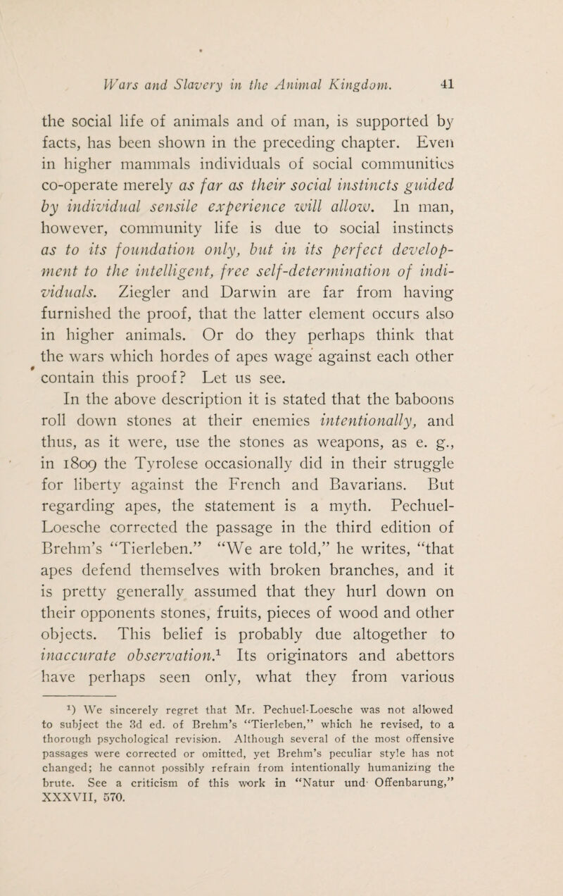 the social life of animals and of man, is supported by facts, has been shown in the preceding chapter. Even in higher mammals individuals of social communities co-operate merely as far as their social instincts guided by individual sensile experience will allow. In man, however, community life is due to social instincts as to its foundation only, but in its perfect develop¬ ment to the intelligent, free self-determination of indi¬ viduals. Ziegler and Darwin are far from having furnished the proof, that the latter element occurs also in higher animals. Or do they perhaps think that the wars which hordes of apes wage against each other contain this proof? Let us see. In the above description it is stated that the baboons roll down stones at their enemies intentionally, and thus, as it were, use the stones as weapons, as e. g., in 1809 the Tyrolese occasionally did in their struggle for liberty against the French and Bavarians. But regarding apes, the statement is a myth. Pechuel- Loesche corrected the passage in the third edition of Brehm’s “Tierleben.” “We are told,” he writes, “that apes defend themselves with broken branches, and it is pretty generally assumed that they hurl down on their opponents stones, fruits, pieces of wood and other objects. This belief is probably due altogether to inaccurate observation.1 Its originators and abettors have perhaps seen only, what they from various J) We sincerely regret that Mr. Pechuel-Loesclie was not allowed to subject the 3d ed. of Brehm’s “Tierleben,” which he revised, to a thorough psychological revision. Although several of the most offensive passages were corrected or omitted, yet Brehm’s peculiar style has not changed; he cannot possibly refrain from intentionally humanizing the brute. See a criticism of this work in “Natur und- Offenbarung,” XXXVII, 570.